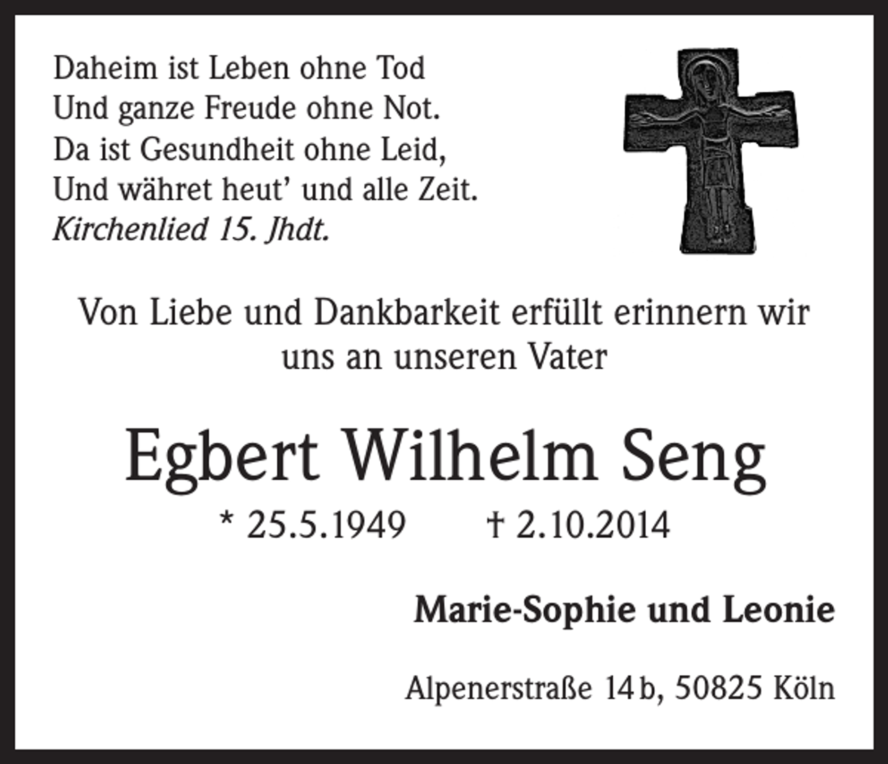 <p>Daheim ist Leben ohne Tod<br />Und ganze Freude ohne Not.<br />Da ist Gesundheit ohne Leid,<br />Und währet heut’ und alle Zeit.<br />Kirchenlied 15. Jhdt.</p><p>Von Liebe und Dankbarkeit erfüllt erinnern wir<br />uns an unseren Vater</p><p>Egbert Wilhelm Seng<br />* 25.5.1949 † 2.10.2014<br />Marie-Sophie und Leonie<br />Alpenerstraße 14 b, 50825 Köln</p>