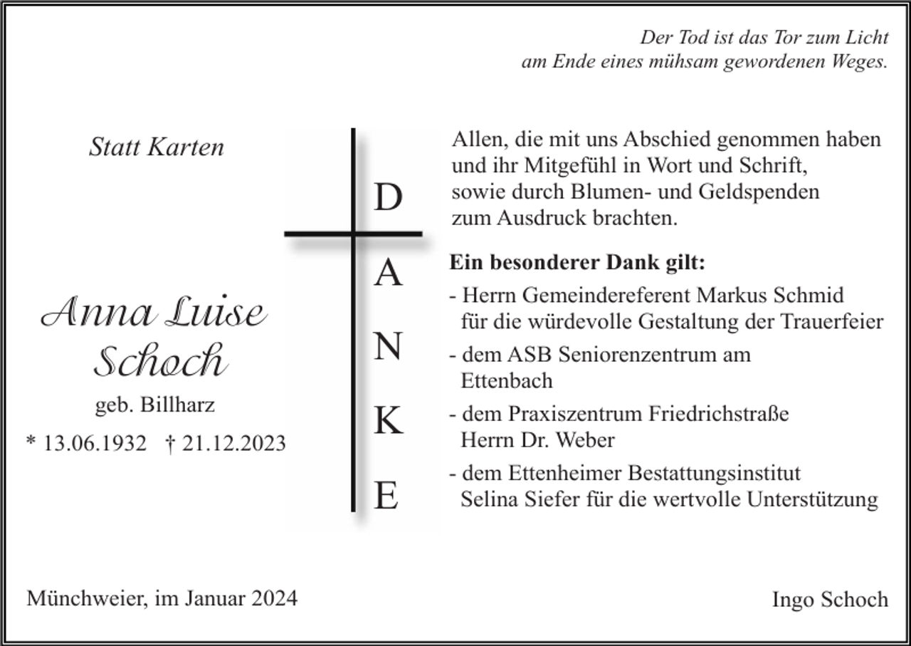 <p>Der Tod ist das Tor zum Licht<br />am Ende eines mühsam gewordenen Weges.</p>
<p>Statt Karten</p>
<p>Anna Luise Schoch<br />geb. Billharz<br />* 13.06.1932 † 21.12.2023</p>
<p>DANKE</p>
<p>Allen, die mit uns Abschied genommen haben<br />und ihr Mitgefühl in Wort und Schrift,<br />sowie durch Blumen- und Geldspenden<br />zum Ausdruck brachten.<br />Ein besonderer Dank gilt:<br />- Herrn Gemeindereferent Markus Schmid<br />für die würdevolle Gestaltung der Trauerfeier<br />- dem ASB Seniorenzentrum am<br />Ettenbach<br />- dem Praxiszentrum Friedrichstraße<br />Herrn Dr. Weber<br />- dem Ettenheimer Bestattungsinstitut<br />Selina Siefer für die wertvolle Unterstützung</p>
<p>Ingo Schoch</p>
<p><span>Münchweier, im Januar 2024</span></p>