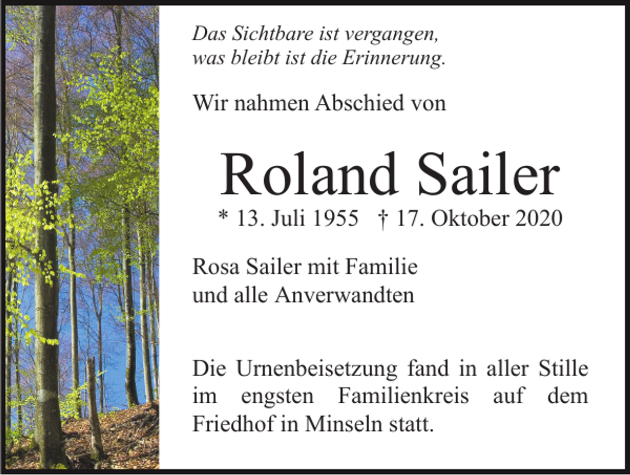 <p>Das Sichtbare ist vergangen,<br />was bleibt ist die Erinnerung.</p><p>Wir nahmen Abschied von</p><p>Roland Sailer</p><p>* 13. Juli 1955 † 17. Oktober 2020<br />Rosa Sailer mit Familie<br />und alle Anverwandten<br />Die Urnenbeisetzung fand in aller Stille<br />im engsten Familienkreis auf dem<br />Friedhof in Minseln statt.</p>