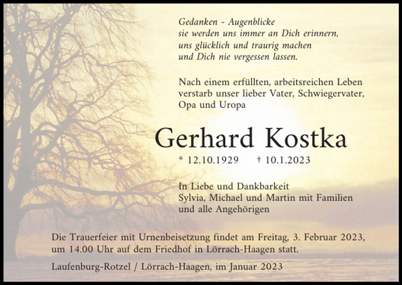 <p>Gedanken - Augenblicke<br />sie werden uns immer an Dich erinnern,<br />uns glücklich und traurig machen<br />und Dich nie vergessen lassen.<br />Nach einem erfüllten, arbeitsreichen Leben<br />verstarb unser lieber Vater, Schwiegervater,<br />Opa und Uropa</p><p>Gerhard Kostka<br />* 12.10.1929</p><p>† 10.1.2023</p><p>In Liebe und Dankbarkeit<br />Sylvia, Michael und Martin mit Familien<br />und alle Angehörigen<br />Die Trauerfeier mit Urnenbeisetzung findet am Freitag, 3. Februar 2023,<br />um 14.00 Uhr auf dem Friedhof in Lörrach-Haagen statt.<br />Laufenburg-Rotzel / Lörrach-Haagen, im Januar 2023</p>