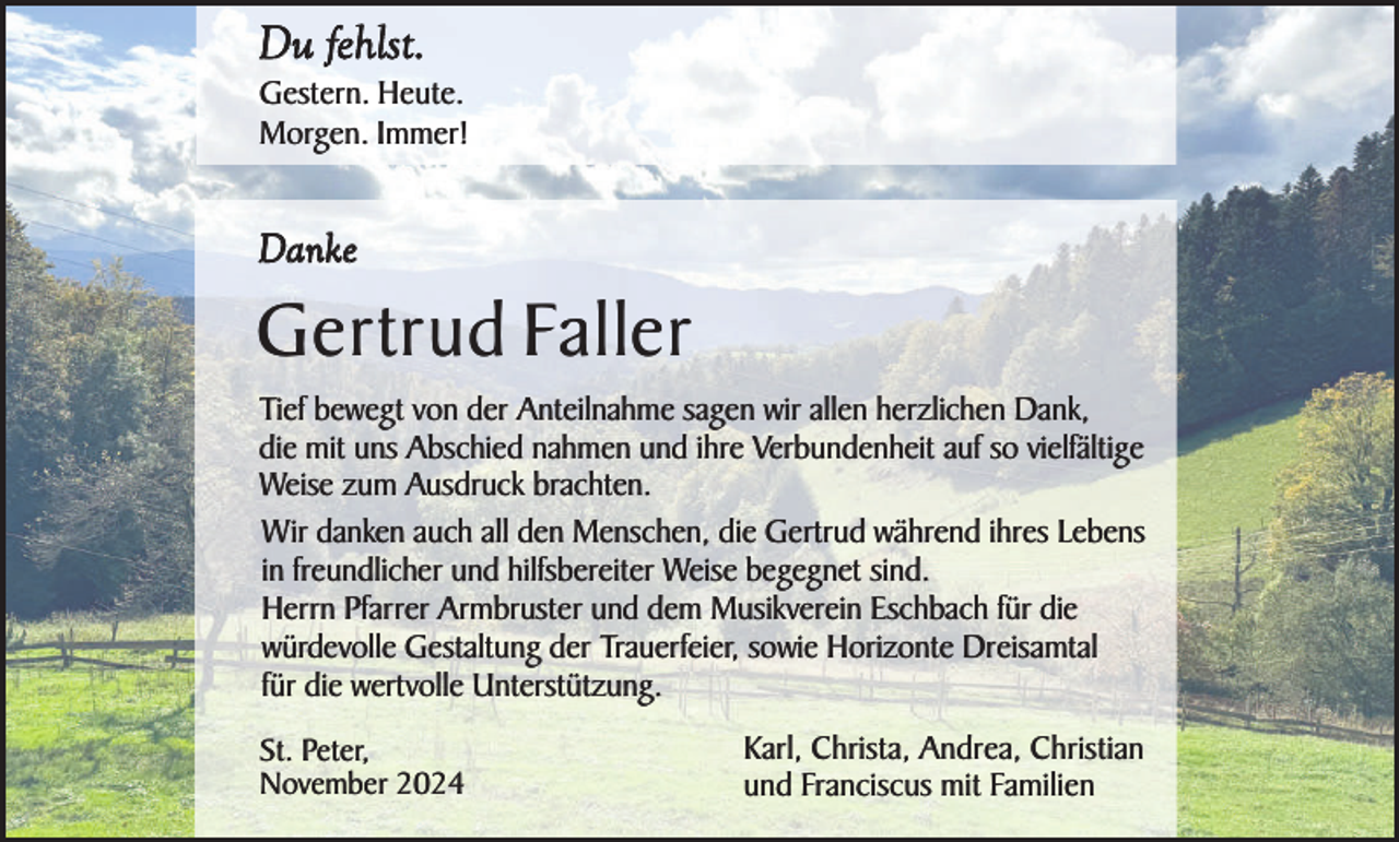 <p>Du fehlst.<br />Gestern. Heute.<br />Morgen. Immer!</p><p>Danke</p><p>Gertrud Faller<br />Tief bewegt von der Anteilnahme sagen wir allen herzlichen Dank,<br />die mit uns Abschied nahmen und ihre Verbundenheit auf so vielfältige<br />Weise zum Ausdruck brachten.<br />Wir danken auch all den Menschen, die Gertrud während ihres Lebens<br />in freundlicher und hilfsbereiter Weise begegnet sind.<br />Herrn Pfarrer Armbruster und dem Musikverein Eschbach für die<br />würdevolle Gestaltung der Trauerfeier, sowie Horizonte Dreisamtal<br />für die wertvolle Unterstützung.<br />St. Peter,<br />November 2024</p><p>Karl, Christa, Andrea, Christian<br />und Franciscus mit Familien</p>