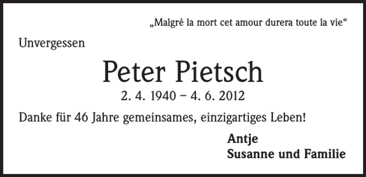 <p>„Malgré la mort cet amour durera toute la vie“</p><p>Unvergessen</p><p>Peter Pietsch<br />2. 4. 1940 – 4. 6. 2012</p><p>Danke für 46 Jahre gemeinsames, einzigartiges Leben!<br />Antje<br />Susanne und Familie</p>