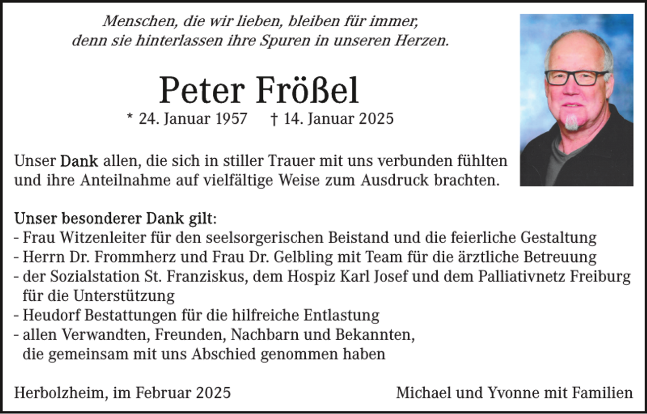 <p>Menschen, die wir lieben, bleiben für immer,<br />denn sie hinterlassen ihre Spuren in unseren Herzen.</p><p>* 24. Januar 1957</p><p>† 14. Januar 2025</p><p>Unser<br />allen, die sich in stiller Trauer mit uns verbunden fühlten<br />und ihre Anteilnahme auf vielfältige Weise zum Ausdruck brachten.<br />- Frau Witzenleiter für den seelsorgerischen Beistand und die feierliche Gestaltung<br />- Herrn Dr. Frommherz und Frau Dr. Gelbling mit Team für die ärztliche Betreuung<br />- der Sozialstation St. Franziskus, dem Hospiz Karl Josef und dem Palliativnetz Freiburg<br />für die Unterstützung<br />- Heudorf Bestattungen für die hilfreiche Entlastung<br />- allen Verwandten, Freunden, Nachbarn und Bekannten,<br />die gemeinsam mit uns Abschied genommen haben<br />Herbolzheim, im Februar 2025</p><p>Michael und Yvonne mit Familien</p>
