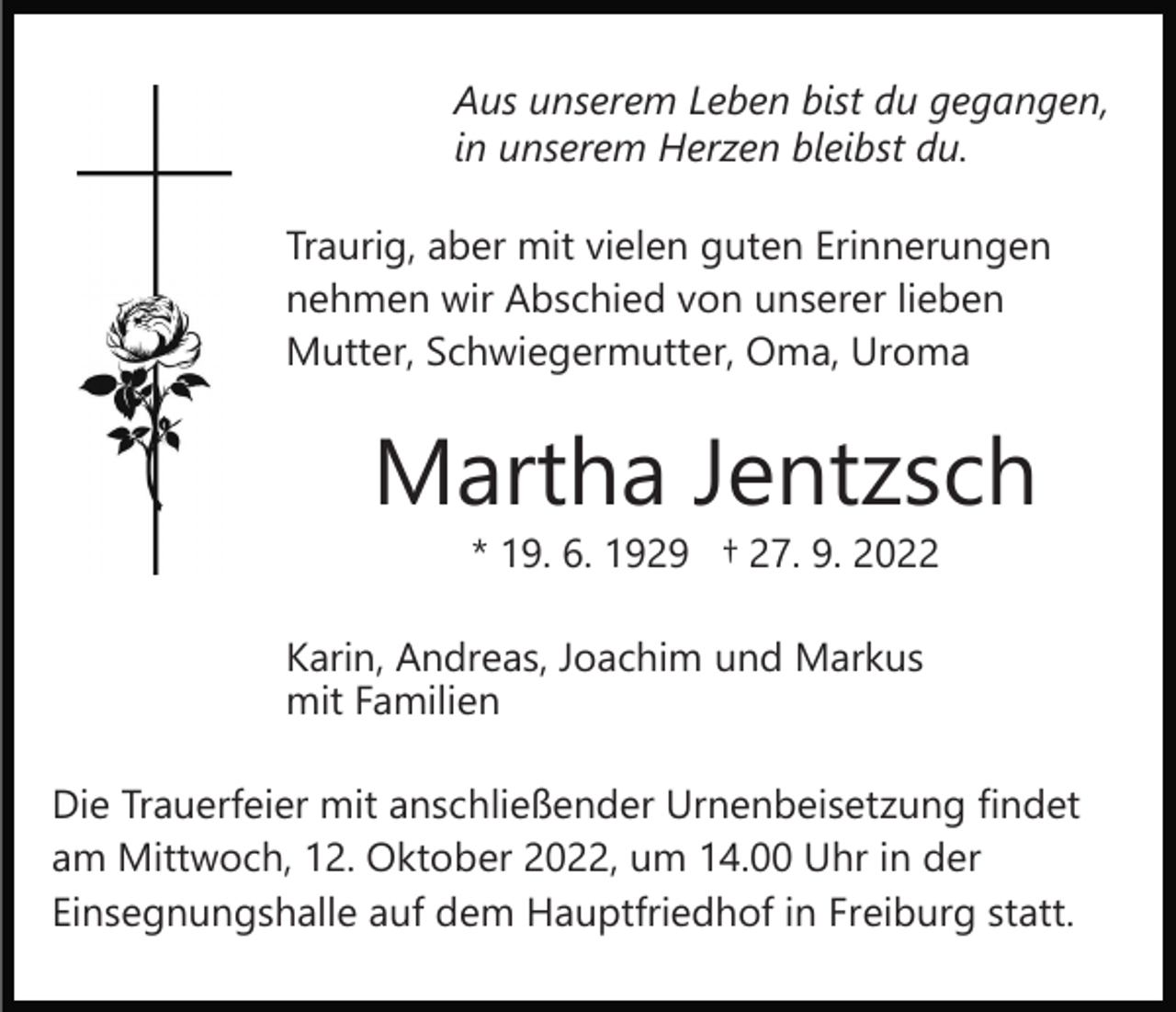 <p>Aus unserem Leben bist du gegangen,<br />in unserem Herzen bleibst du.<br />Traurig, aber mit vielen guten Erinnerungen<br />nehmen wir Abschied von unserer lieben<br />Mutter, Schwiegermutter, Oma, Uroma</p><p>Martha Jentzsch<br />* 19. 6. 1929 † 27. 9. 2022</p><p>Karin, Andreas, Joachim und Markus<br />mit Familien<br />Die Trauerfeier mit anschließender Urnenbeisetzung findet<br />am Mittwoch, 12. Oktober 2022, um 14.00 Uhr in der<br />Einsegnungshalle auf dem Hauptfriedhof in Freiburg statt.</p>