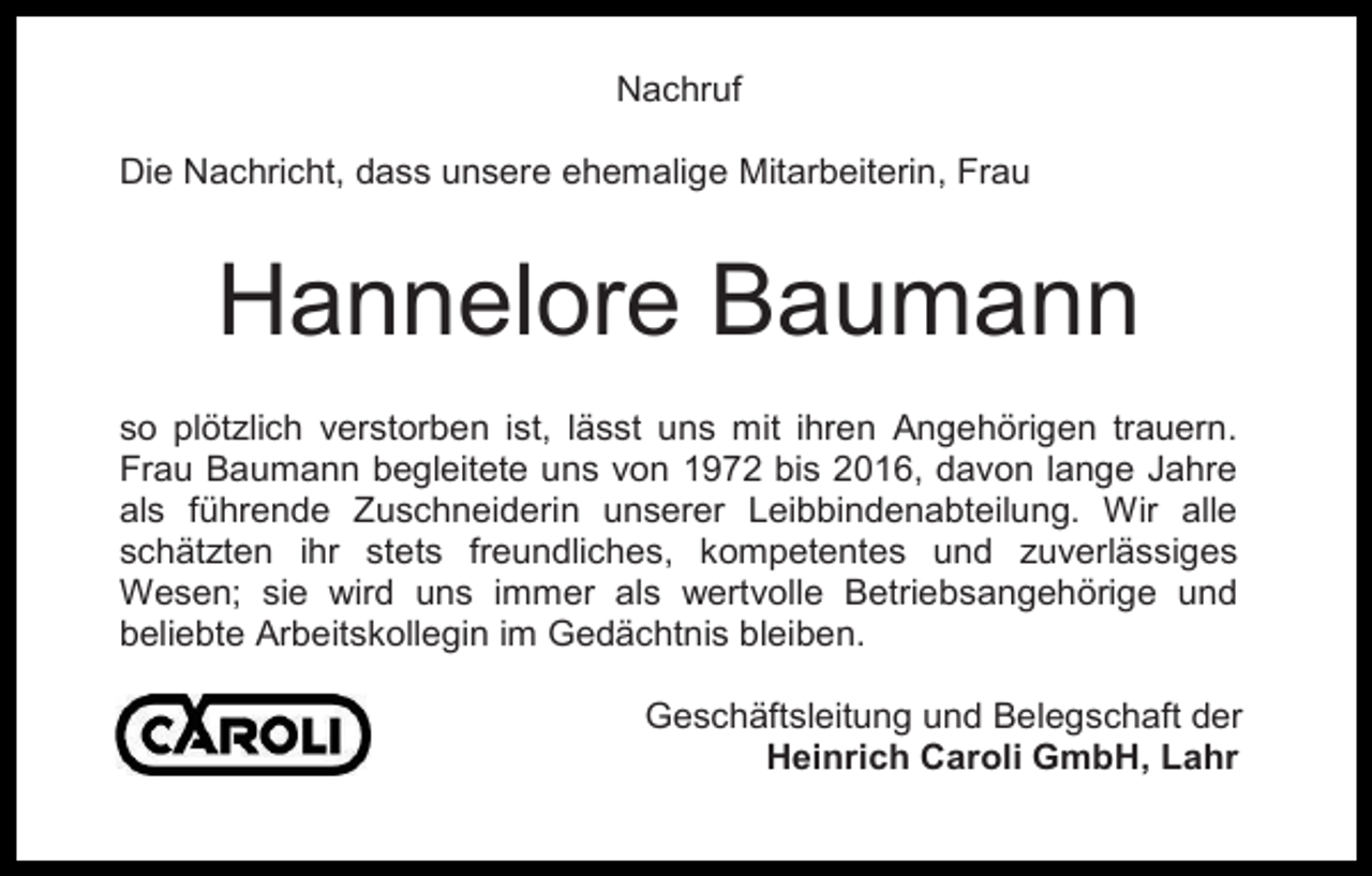 <p>Nachruf<br />Die Nachricht, dass unsere ehemalige Mitarbeiterin, Frau</p><p>Hannelore Baumann<br />so plötzlich verstorben ist, lässt uns mit ihren Angehörigen trauern.<br />Frau Baumann begleitete uns von 1972 bis 2016, davon lange Jahre<br />als führende Zuschneiderin unserer Leibbindenabteilung. Wir alle<br />schätzten ihr stets freundliches, kompetentes und zuverlässiges<br />Wesen; sie wird uns immer als wertvolle Betriebsangehörige und<br />beliebte Arbeitskollegin im Gedächtnis bleiben.<br />Geschäftsleitung und Belegschaft der<br />Heinrich Caroli GmbH, Lahr</p>