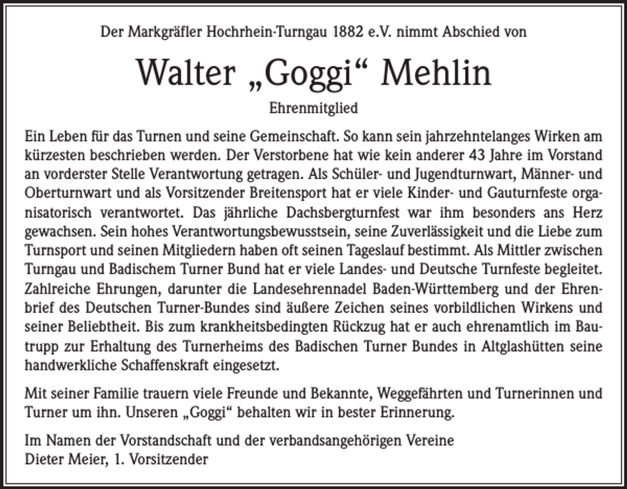 <p>Der Markgräfler Hochrhein-Turngau 1882 e.V. nimmt Abschied von</p><p>Walter „Goggi“ Mehlin<br />Ehrenmitglied<br />Ein Leben für das Turnen und seine Gemeinschaft. So kann sein jahrzehntelanges Wirken am<br />kürzesten beschrieben werden. Der Verstorbene hat wie kein anderer 43 Jahre im ­Vorstand<br />an vorderster Stelle Verantwortung getragen. Als Schüler- und Jugendturnwart, Männer- und<br />Oberturnwart und als Vorsitzender Breitensport hat er viele Kinder- und Gauturnfeste organisatorisch verantwortet. Das jährliche Dachsbergturnfest war ihm besonders ans Herz<br />gewachsen. Sein hohes Verantwortungsbewusstsein, seine Zuverlässigkeit und die Liebe zum<br />Turnsport und seinen Mitgliedern haben oft seinen Tageslauf bestimmt. Als Mittler zwischen<br />Turngau und Badischem Turner Bund hat er viele Landes- und Deutsche Turnfeste begleitet.<br />Zahlreiche Ehrungen, darunter die Landesehrennadel Baden-Württemberg und der Ehrenbrief des Deutschen Turner-Bundes sind äußere Zeichen seines vorbildlichen Wirkens und<br />seiner Beliebtheit. Bis zum krankheitsbedingten Rückzug hat er auch ehrenamtlich im Bautrupp zur Erhaltung des Turnerheims des Badischen Turner Bundes in Altglashütten seine<br />handwerkliche Schaffenskraft eingesetzt.<br />Mit seiner Familie trauern viele Freunde und Bekannte, Weggefährten und Turnerinnen und<br />Turner um ihn. Unseren „Goggi“ behalten wir in bester Erinnerung.<br />Im Namen der Vorstandschaft und der verbandsangehörigen Vereine<br />Dieter Meier, 1. Vorsitzender</p>