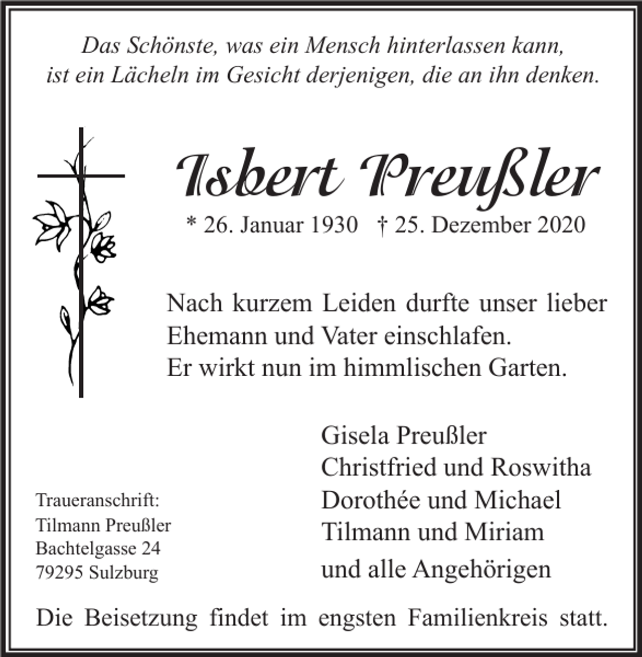 <p>Das Schönste, was ein Mensch hinterlassen kann,<br />ist ein Lächeln im Gesicht derjenigen, die an ihn denken.</p><p>Isbert Preußler<br />* 26. Januar 1930 † 25. Dezember 2020</p><p>Nach kurzem Leiden durfte unser lieber<br />Ehemann und Vater einschlafen.<br />Er wirkt nun im himmlischen Garten.</p><p>Traueranschrift:<br />Tilmann Preußler<br />Bachtelgasse 24<br />79295 Sulzburg</p><p>Gisela Preußler<br />Christfried und Roswitha<br />Dorothée und Michael<br />Tilmann und Miriam<br />und alle Angehörigen</p><p>Die Beisetzung findet im engsten Familienkreis statt.</p>