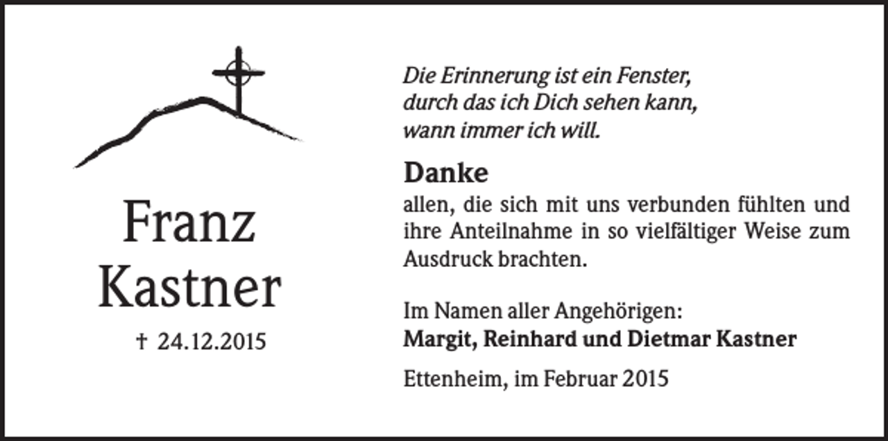 <p>Die Erinnerung ist ein Fenster,<br />durch das ich Dich sehen kann,<br />wann immer ich will.</p><p>Danke</p><p>Franz<br />Kastner<br />† 24.12.2015</p><p>allen, die sich mit uns verbunden fühlten und<br />ihre Anteilnahme in so vielfältiger Weise zum<br />Ausdruck brachten.<br />Im Namen aller Angehörigen:<br />Margit, Reinhard und Dietmar Kastner<br />Ettenheim, im Februar 2015</p>
