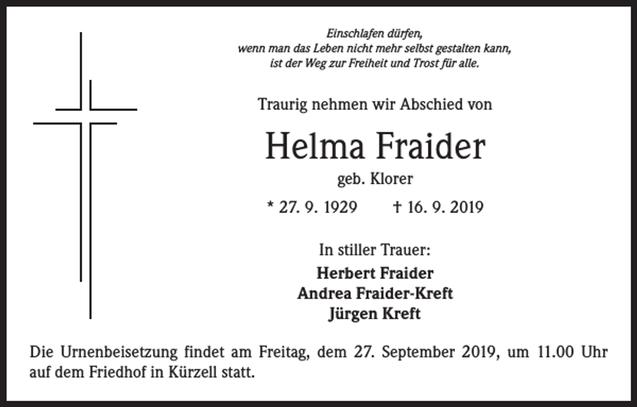 <p>Einschlafen dürfen,<br />wenn man das Leben nicht mehr selbst gestalten kann,<br />ist der Weg zur Freiheit und Trost für alle.</p><p>Traurig nehmen wir Abschied von</p><p>Helma Fraider<br />geb. Klorer</p><p>* 27. 9. 1929 † 16. 9. 2019<br />In stiller Trauer:<br />Herbert Fraider<br />Andrea Fraider-Kreft<br />Jürgen Kreft<br />Die Urnenbeisetzung findet am Freitag, dem 27. September 2019, um 11.00 Uhr<br />auf dem Friedhof in Kürzell statt.</p>
