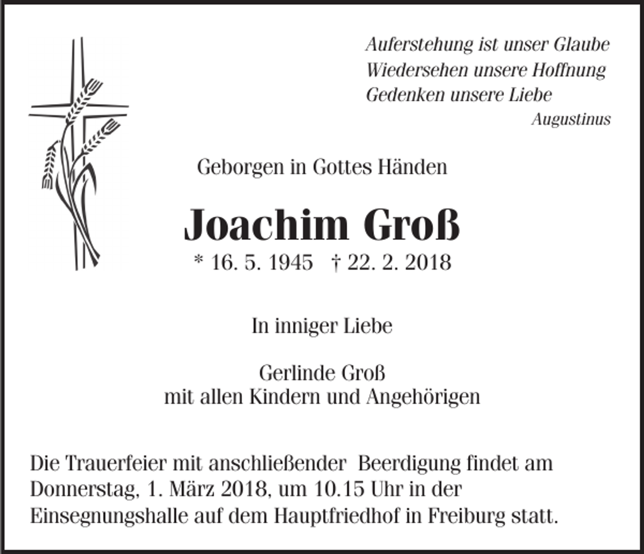 <p>AAuferstehung<br />uf er st e h u n g i ist<br />st uunser<br />n s er Glaube<br />G la u be<br />Wi<br />e d er s e h e n uunsere<br />n s er e HHoffnung<br />off n u n g<br />Wiedersehen<br />GGedenken<br />e d e n k e n uunsere<br />n s er e LiLiebe<br />e be<br />AAugustinus<br />u g u sti n u s</p><p>GGeborgen<br />e b or g e n i in<br />n GGottes<br />ott e s Händen<br />Händ en</p><p>JJoachim<br />o a c hi m Groß<br />Gr o ß<br />** 16.<br />1 6. 5.<br />5. †<br />† 22.<br />. 2.<br />2.<br />IInn iinniger<br />n ni g er Liebe<br />Li e b e<br />GGerlinde<br />erli n d e Gr<br />oß<br />Groß<br />mit<br />mitallallen<br />e n KiKindern<br />n d er n uund<br />n d AAngehörigen<br />n g e h öri g e n<br />Di e Tr<br />Die<br />Trauerfeier<br />a u erf ei er mit<br />mit aanschließender<br />n s c hli e ß e n d er Beerdigung<br />B e er di g u n g ffindet<br />i n d et am<br />a m<br />DDonnerstag,<br />o n n er st a g, 1.1. März<br />M är z 22018,<br />0 1 8, uum<br />m 110.15<br />0. 1 5 Uhr<br />U hr iin<br />n dder<br />er<br />Ei<br />n s e g n u n g s h all e aauf<br />uf ddem<br />e m HHauptfriedhof<br />a u ptfri e d h of i ninFrFreiburg<br />ei b ur g st<br />att.<br />Einsegnungshalle<br />statt.</p>