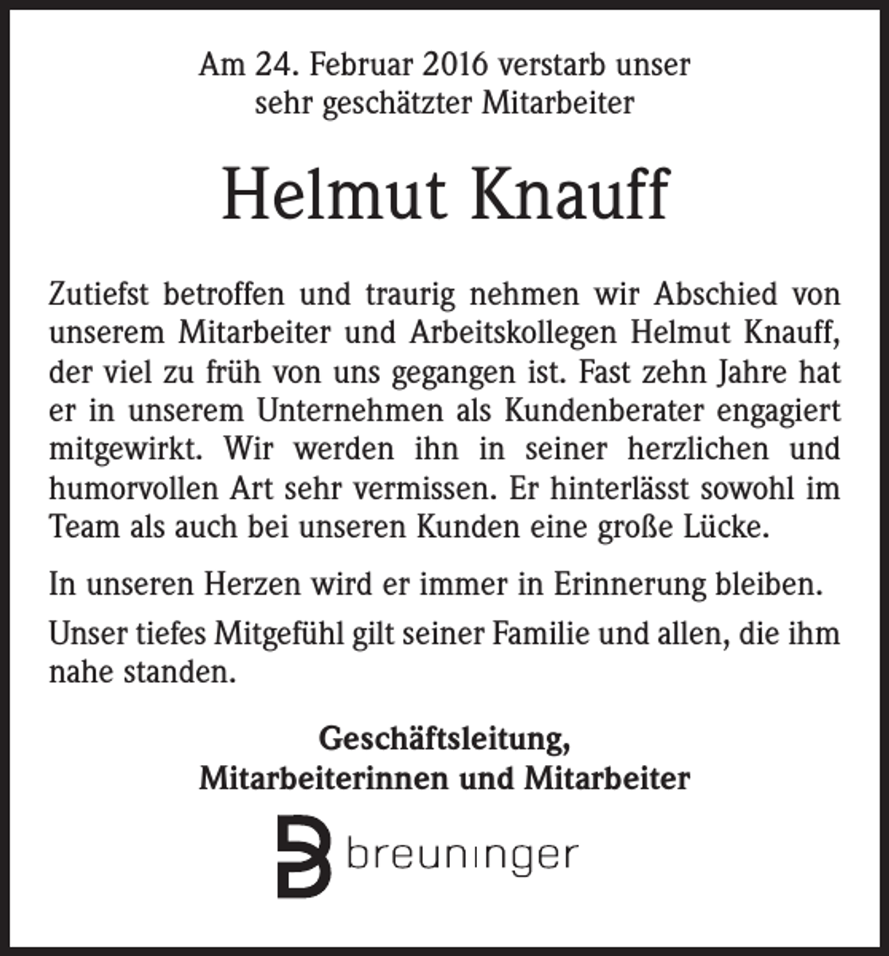 <p>Am 24. Februar 2016 verstarb unser<br />sehr geschätzter Mitarbeiter</p><p>Helmut Knauff<br />Zutiefst betroffen und traurig nehmen wir Abschied von<br />unserem Mitarbeiter und Arbeitskollegen Helmut Knauff,<br />der viel zu früh von uns gegangen ist. Fast zehn Jahre hat<br />er in unserem Unternehmen als Kundenberater engagiert<br />mitgewirkt. Wir werden ihn in seiner herzlichen und<br />humorvollen Art sehr vermissen. Er hinterlässt sowohl im<br />Team als auch bei unseren Kunden eine große Lücke.<br />In unseren Herzen wird er immer in Erinnerung bleiben.<br />Unser tiefes Mitgefühl gilt seiner Familie und allen, die ihm<br />nahe standen.<br />Geschäftsleitung,<br />Mitarbeiterinnen und Mitarbeiter</p>