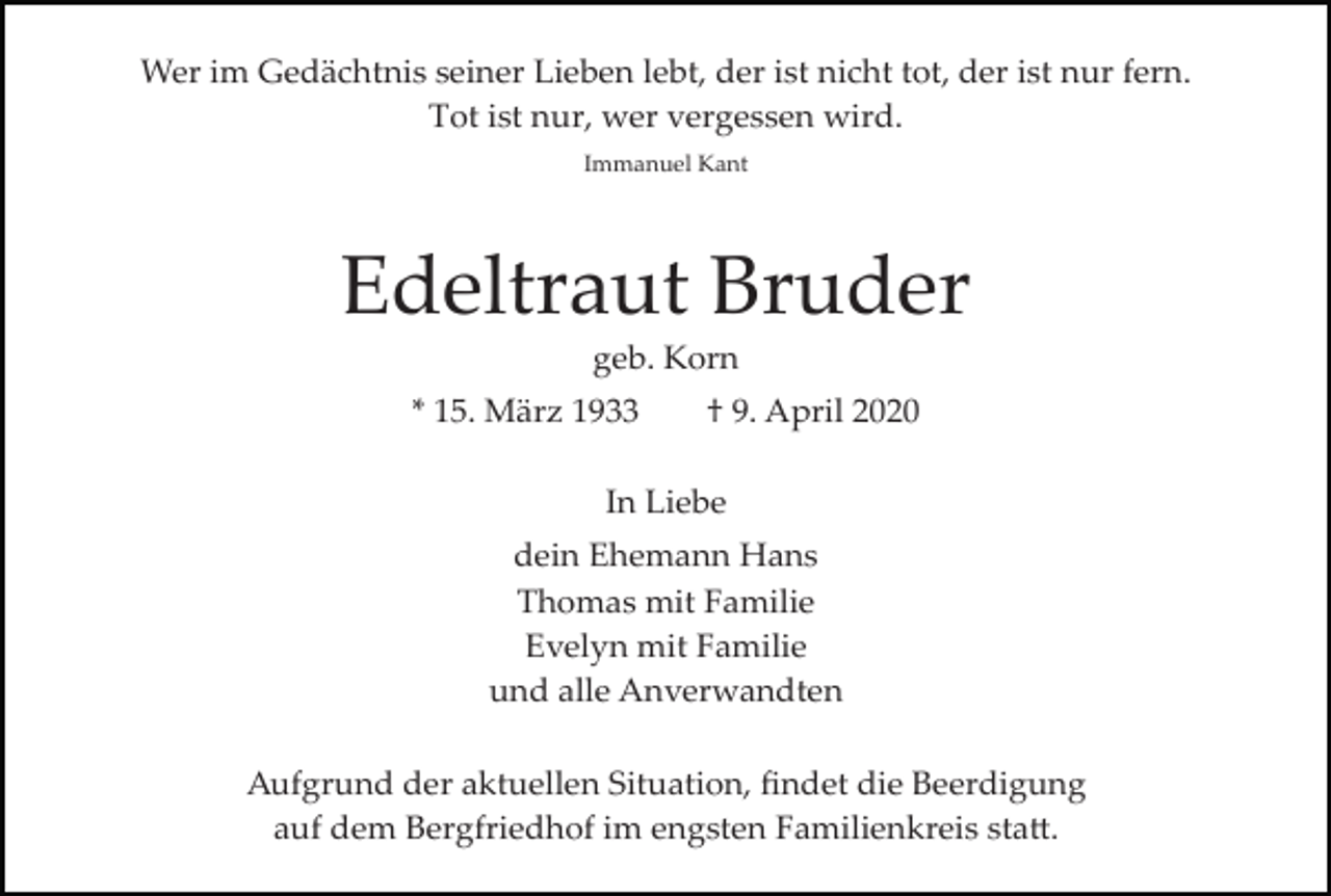 <p>Wer im Gedächtnis seiner Lieben lebt, der ist nicht tot, der ist nur fern.<br />Tot ist nur, wer vergessen wird.<br />Immanuel Kant</p><p>Edeltraut Bruder<br />geb. Korn<br />* 15. März 1933</p><p>† 9. April 2020</p><p>In Liebe<br />dein Ehemann Hans<br />Thomas mit Familie<br />Evelyn mit Familie<br />und alle Anverwandten<br />Aufgrund der aktuellen Situation, ﬁndet die Beerdigung<br />auf dem Bergfriedhof im engsten Familienkreis sta�.</p>