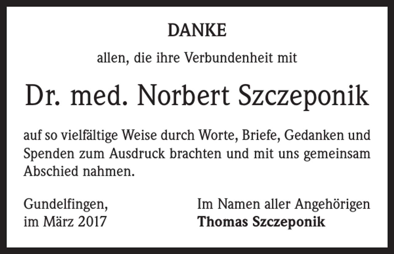 <p>DANKE<br />allen, die ihre Verbundenheit mit</p><p>Dr. med. Norbert Szczeponik<br />auf so vielfältige Weise durch Worte, Briefe, Gedanken und<br />Spenden zum Ausdruck brachten und mit uns gemeinsam<br />Abschied nahmen.<br />Gundelfingen,<br />im März 2017</p><p>Im Namen aller Angehörigen<br />Thomas Szczeponik</p>