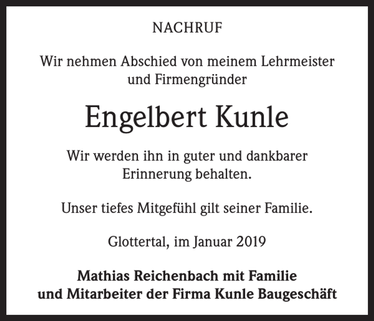 <p>NACHRUF<br />Wir nehmen Abschied von meinem Lehrmeister<br />und Firmengründer</p><p>Engelbert Kunle<br />Wir werden ihn in guter und dankbarer<br />Erinnerung behalten.<br />Unser tiefes Mitgefühl gilt seiner Familie.<br />Glottertal, im Januar 2019<br />Mathias Reichenbach mit Familie<br />und Mitarbeiter der Firma Kunle Baugeschäft</p>
