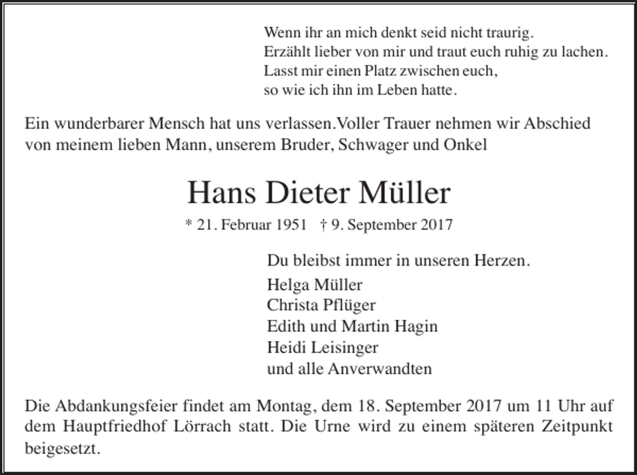 <p>Wenn ihr an mich denkt seid nicht traurig.<br />Erzählt lieber von mir und traut euch ruhig zu lachen.<br />Lasst mir einen Platz zwischen euch,<br />so wie ich ihn im Leben hatte.</p><p>Ein wunderbarer Mensch hat uns verlassen.Voller Trauer nehmen wir Abschied<br />von meinem lieben Mann, unserem Bruder, Schwager und Onkel</p><p>Hans Dieter Müller<br />* 21. Februar 1951 † 9. September 2017</p><p>Du bleibst immer in unseren Herzen.<br />Helga Müller<br />Christa Pflüger<br />Edith und Martin Hagin<br />Heidi Leisinger<br />und alle Anverwandten<br />Die Abdankungsfeier findet am Montag, dem 18. September 2017 um 11 Uhr auf<br />dem Hauptfriedhof Lörrach statt. Die Urne wird zu einem späteren Zeitpunkt<br />beigesetzt.</p>