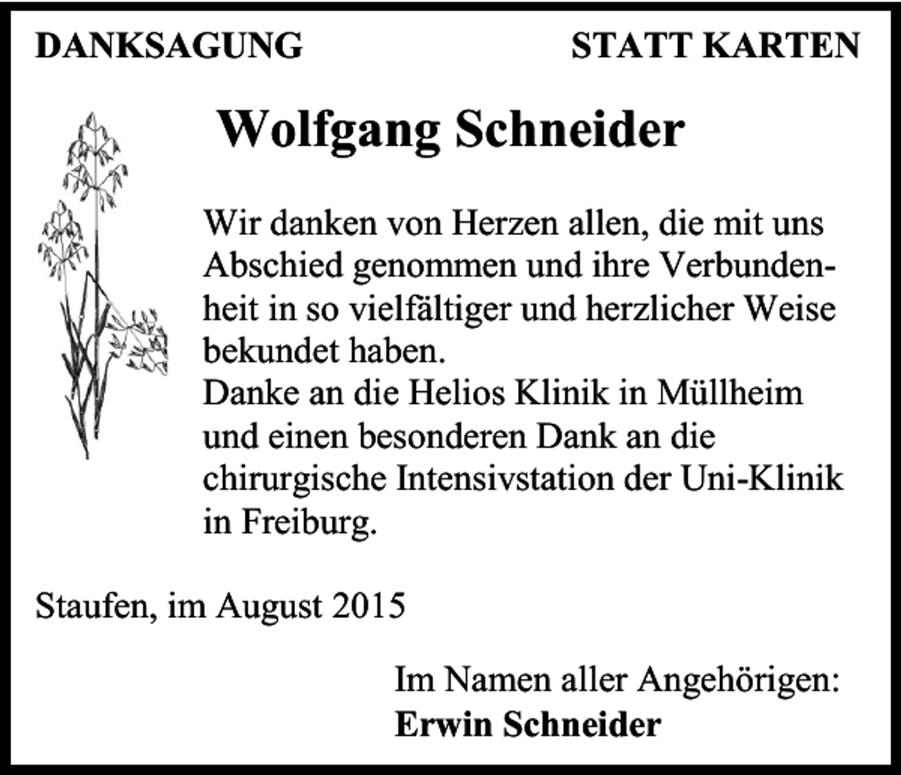 <p>DANKSAGUNG</p><p>STATT KARTEN</p><p>Wolfgang Schneider<br />Wir danken von Herzen allen, die mit uns<br />Abschied genommen und ihre Verbundenheit in so vielfältiger und herzlicher Weise<br />bekundet haben.<br />Danke an die Helios Klinik in Müllheim<br />und einen besonderen Dank an die<br />chirurgische Intensivstation der Uni-Klinik<br />in Freiburg.<br />Staufen, im August 2015<br />Im Namen aller Angehörigen:<br />Erwin Schneider</p>