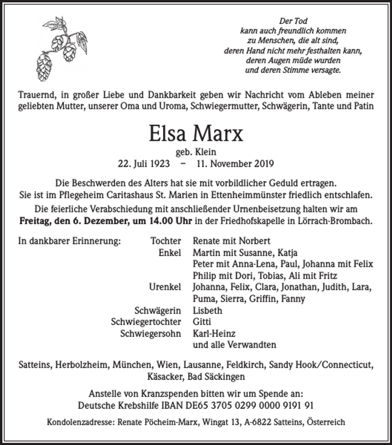 <p>Der Tod<br />kann auch freundlich kommen<br />zu Menschen, die alt sind,<br />deren Hand nicht mehr festhalten kann,<br />deren Augen müde wurden<br />und deren Stimme versagte.</p><p>Trauernd, in großer Liebe und Dankbarkeit geben wir Nachricht vom Ableben meiner<br />­geliebten Mutter, unserer Oma und Uroma, Schwiegermutter, Schwägerin, Tante und Patin</p><p>Elsa Marx</p><p>geb. Klein<br />22. Juli 1923 – 11. November 2019<br />Die Beschwerden des Alters hat sie mit vorbildlicher Geduld ertragen.<br />Sie ist im Pflegeheim Caritashaus St. Marien in Ettenheimmünster friedlich entschlafen.<br />Die feierliche Verabschiedung mit anschließender Urnenbeisetzung halten wir am<br />Freitag, den 6. Dezember, um 14.00 Uhr in der Friedhofskapelle in Lörrach-Brombach.<br />In dankbarer Erinnerung:<br />Tochter</p><p>Enkel</p><p>Urenkel</p><p>Schwägerin</p><p>Schwiegertochter</p><p>Schwiegersohn</p><p>Renate mit Norbert<br />Martin mit Susanne, Katja<br />Peter mit Anna-Lena, Paul, Johanna mit Felix<br />Philip mit Dori, Tobias, Ali mit Fritz<br />Johanna, Felix, Clara, Jonathan, Judith, Lara,<br />Puma, Sierra, Griffin, Fanny<br />Lisbeth<br />Gitti<br />Karl-Heinz<br />und alle Verwandten</p><p>Satteins, Herbolzheim, München, Wien, Lausanne, Feldkirch, Sandy Hook/Connecticut,<br />Käsacker, Bad Säckingen<br />Anstelle von Kranzspenden bitten wir um Spende an:<br />Deutsche Krebshilfe IBAN DE65 3705 0299 0000 91<br />Kondolenzadresse: Renate Pöcheim-Marx, Wingat 13, A-6822 Satteins, Österreich</p>