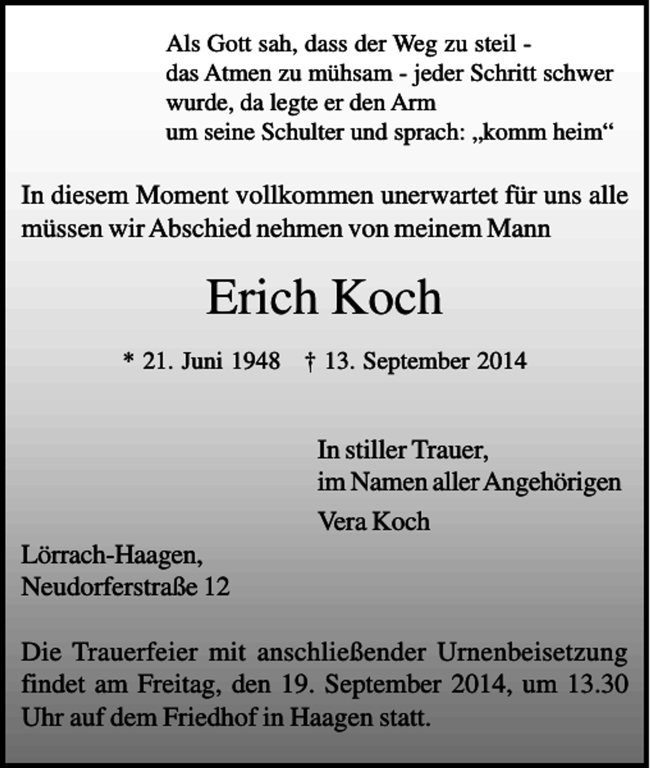 <p>Als Gott sah, dass der Weg zu steil das Atmen zu mühsam - jeder Schritt schwer<br />wurde, da legte er den Arm<br />um seine Schulter und sprach: „komm heim“</p><p>In diesem Moment vollkommen unerwartet für uns alle<br />müssen wir Abschied nehmen von meinem Mann</p><p>Erich Koch<br />* 21. Juni 1948 † 13. September 2014</p><p>In stiller Trauer,<br />im Namen aller Angehörigen<br />Vera Koch<br />Lörrach-Haagen,<br />Neudorferstraße 12<br />Die Trauerfeier mit anschließender Urnenbeisetzung<br />findet am Freitag, den 19. September 2014, um 13.30<br />Uhr auf dem Friedhof in Haagen statt.</p>