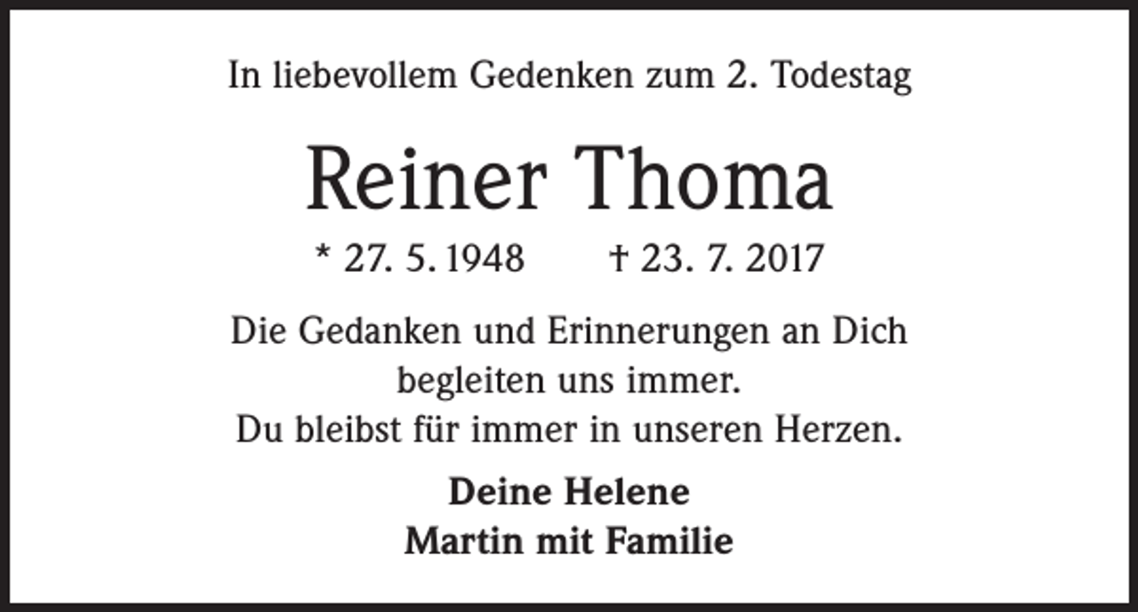 <p>In liebevollem Gedenken zum 2. Todestag</p><p>Reiner Thoma<br />* 27. 5. 1948 † 23. 7. 2017<br />Die Gedanken und Erinnerungen an Dich<br />begleiten uns immer.<br />Du bleibst für immer in unseren Herzen.<br />Deine Helene<br />Martin mit Familie</p>