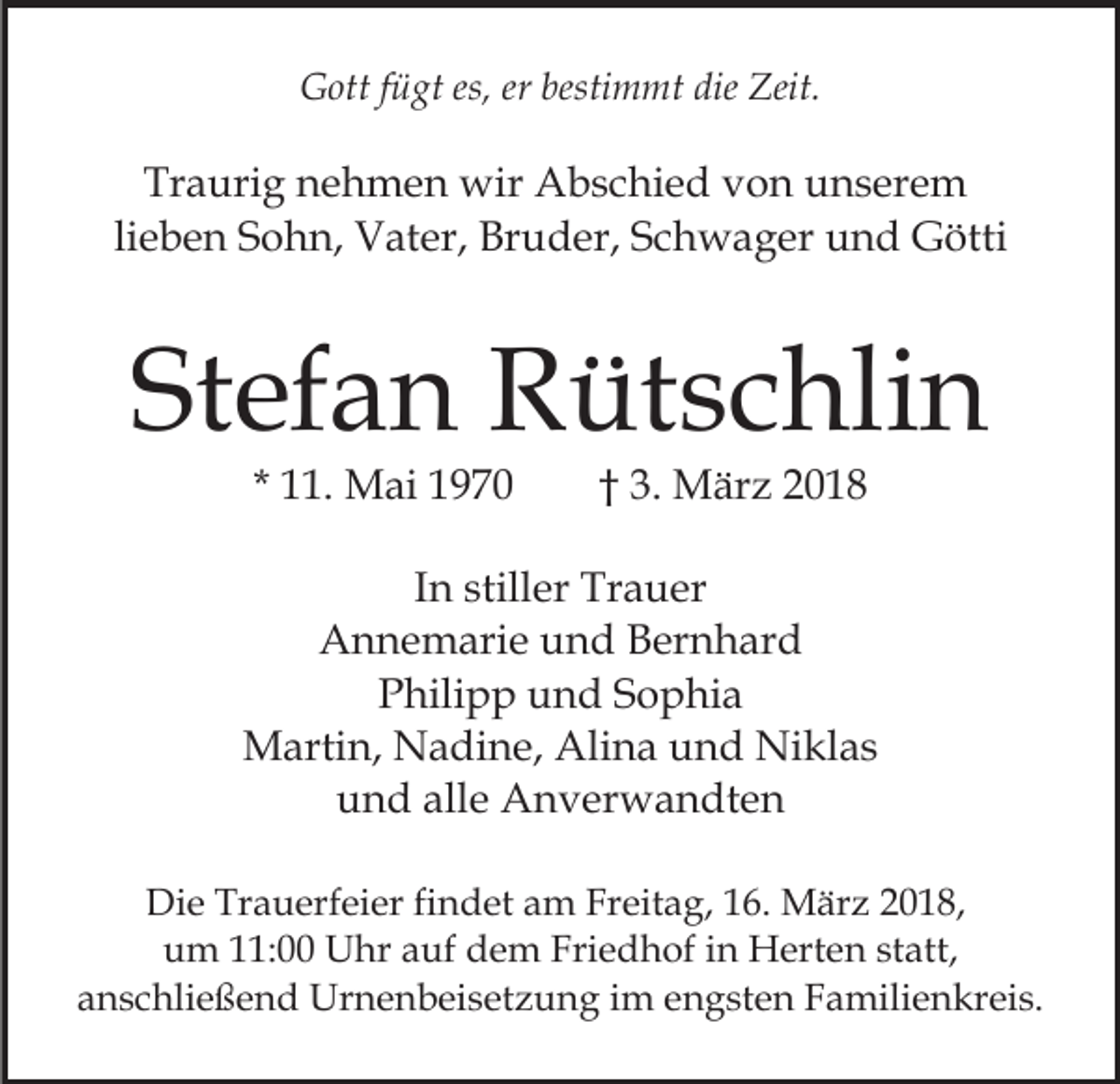 <p>es,ererbesti<br />bestimmt<br />GGott<br />ott f fügt<br />ü gt es,<br />m mt die<br />die Zeit.<br />Zeit.</p><p>Tr<br />a uri g nnehmen<br />e h m e n wir<br />wir Abschied<br />A b s c hi e d von<br />v o n unserem<br />u n s er e m<br />Traurig<br />lieben<br />li<br />e b e n Sohn,<br />S o h n, Vater,<br />V at er, Bruder,<br />Br ud er, SSchwager<br />c h w a g er uund<br />n d Götti<br />G öt ti</p><p>Stefan<br />St<br />ef a n Rütschlin<br />R üt s c hli n<br />* 11.<br />. Mai<br />M ai</p><p>3. März<br />M är z 22<br />†† 3.</p><p>IInn stiller<br />still er Trauer<br />Tr a u er<br />AAnnemarie<br />n n e m ari e uund<br />n d BBernhard<br />er n h a r d<br />PPhilipp<br />hili p p uund<br />n d SSophia<br />o p hi a<br />Martin,<br />Alina<br />M arti n, NNadine,<br />a di n e, Ali<br />n a und<br />u n d Niklas<br />Ni kl a s<br />und<br />alle<br />u n d all<br />e Anverwandten<br />A n v er w a n dt e n<br />Di e Tr<br />Die<br />Trauerfeier<br />a u erf ei er fifindet<br />n d et aam<br />m FrFreitag,<br />eit a g, 6.<br />6. März<br />M är z 018,<br />0 1 8,<br />uum<br />m 111:00<br />1: Uhr<br />U hr aauf<br />uf ddem<br />e m Friedhof<br />Fri e d h of iin<br />n Herten<br />H ert e n ststatt,<br />at t,<br />aanschließend<br />n s c hli e ß e n d Urnenbeisetzung<br />Ur n e n b ei s et z u n g iimm engsten<br />e n g st e n Familienkreis.<br />F a m ili e n kr ei s.</p>