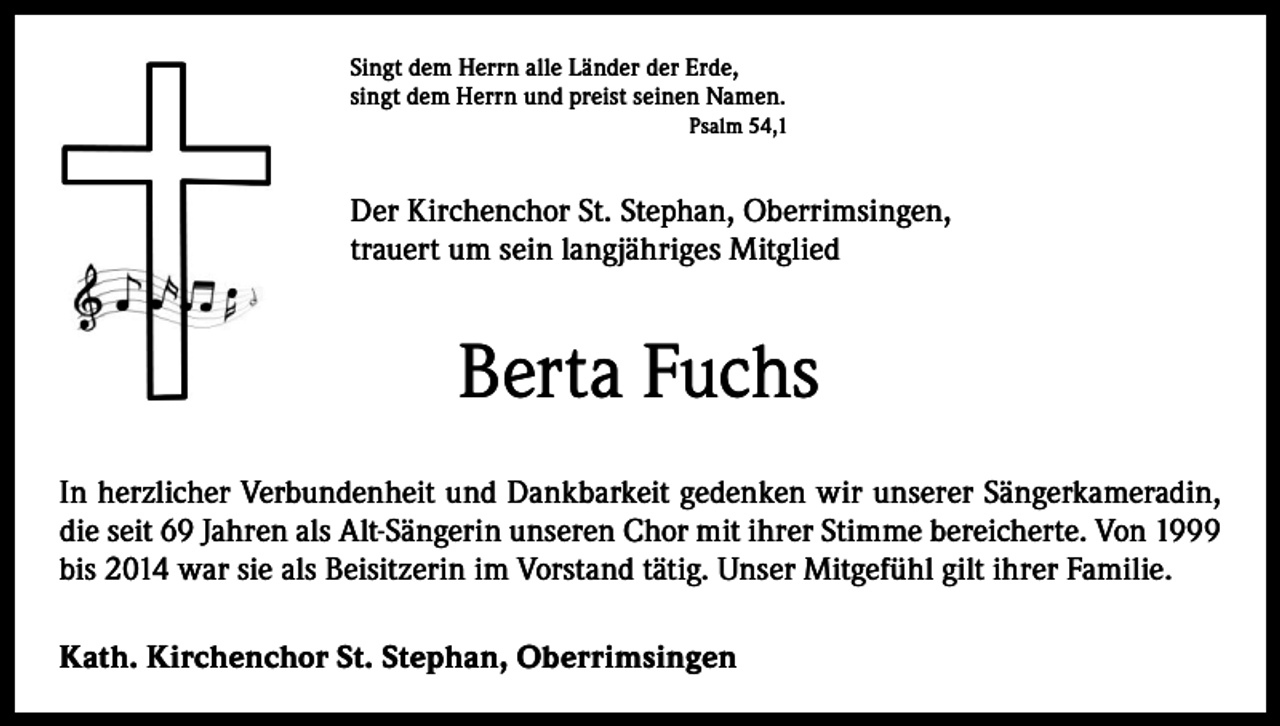 <p>Singt dem Herrn alle Länder der Erde,<br />singt dem Herrn und preist seinen Namen.<br />Psalm 54,1</p><p>Der Kirchenchor St. Stephan, Oberrimsingen,<br />trauert um sein langjähriges Mitglied</p><p>Berta Fuchs<br />In herzlicher Verbundenheit und Dankbarkeit gedenken wir unserer Sängerkameradin,<br />die seit 69 Jahren als Alt-Sängerin unseren Chor mit ihrer Stimme bereicherte. Von 1999<br />bis 2014 war sie als Beisitzerin im Vorstand tätig. Unser Mitgefühl gilt ihrer Familie.<br />Kath. Kirchenchor St. Stephan, Oberrimsingen</p>
