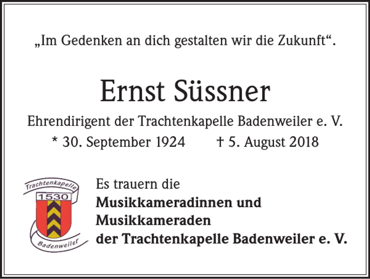 <p>„Im Gedenken an dich gestalten wir die Zukunft“.</p><p>Ernst Süssner<br />Ehrendirigent der Trachtenkapelle Badenweiler e. V.<br />* 30. September 1924 † 5. August 2018<br />Es trauern die<br />Musikkameradinnen und<br />Musikkameraden<br />der Trachtenkapelle Badenweiler e. V.</p>