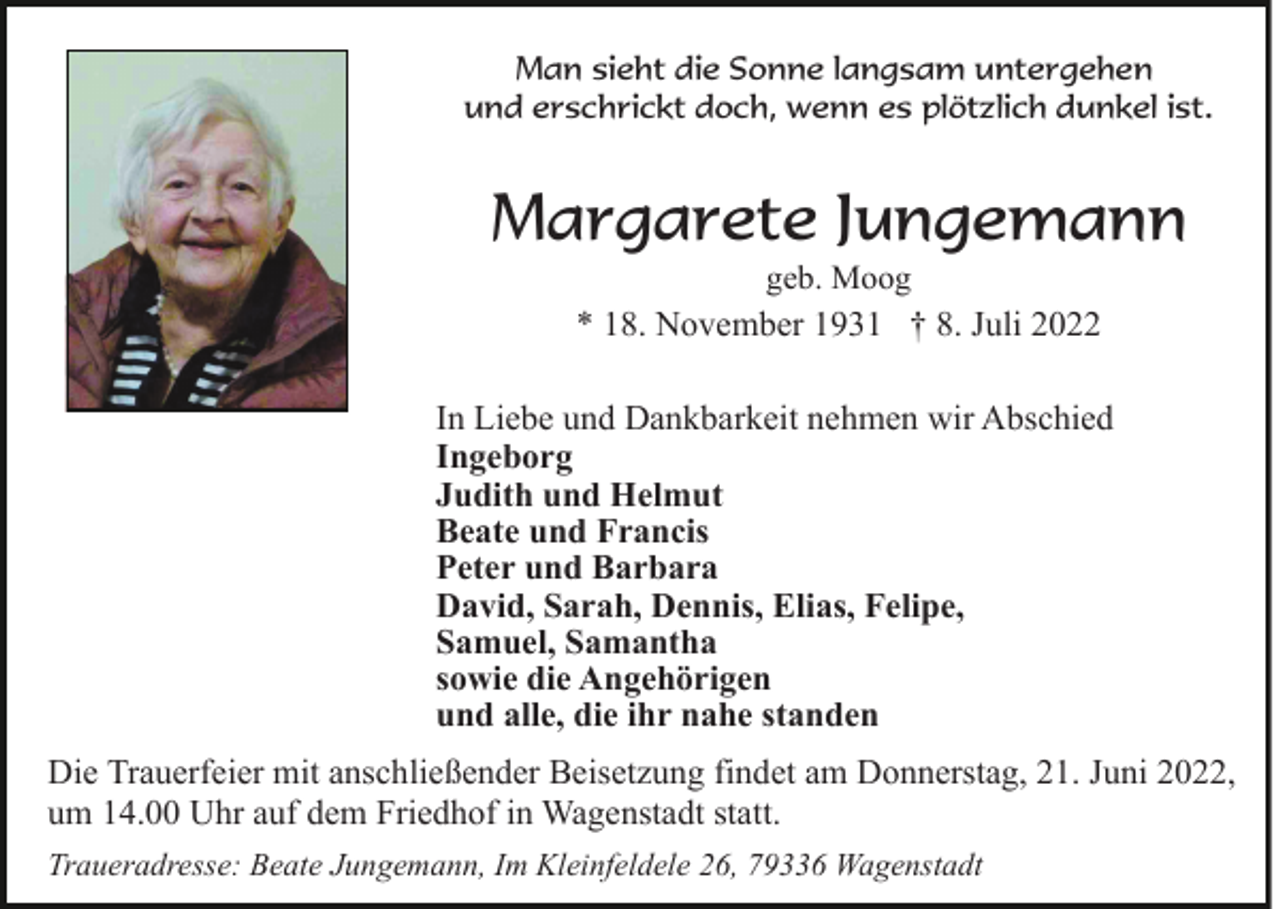 <p>Man sieht die Sonne langsam untergehen<br />und erschrickt doch, wenn es plötzlich dunkel ist.</p><p>Margarete Jungemann<br />geb. Moog<br />* 18. November 1931 † 8. Juli 2022</p><p>In Liebe und Dankbarkeit nehmen wir Abschied<br />Ingeborg<br />Judith und Helmut<br />Beate und Francis<br />Peter und Barbara<br />David, Sarah, Dennis, Elias, Felipe,<br />Samuel, Samantha<br />sowie die Angehörigen<br />und alle, die ihr nahe standen<br />Die Trauerfeier mit anschließender Beisetzung findet am Donnerstag, 21. Juni 2022,<br />um 14.00 Uhr auf dem Friedhof in Wagenstadt statt.<br />Traueradresse: Beate Jungemann, Im Kleinfeldele 26, 79336 Wagenstadt</p>
