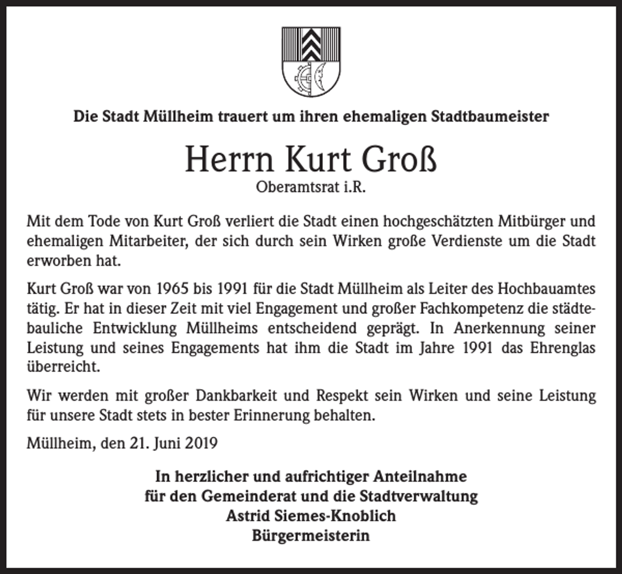 <p>Die Stadt Müllheim trauert um ihren ehemaligen Stadtbaumeister</p><p>Herrn Kurt Groß<br />Oberamtsrat i.R.</p><p>Mit dem Tode von Kurt Groß verliert die Stadt einen hochgeschätzten Mitbürger und<br />ehemaligen Mitarbeiter, der sich durch sein Wirken große Verdienste um die Stadt<br />erworben hat.<br />Kurt Groß war von 1965 bis 1991 für die Stadt Müllheim als Leiter des Hochbauamtes<br />tätig. Er hat in dieser Zeit mit viel Engagement und großer Fachkompetenz die städtebauliche Entwicklung Müllheims entscheidend geprägt. In Anerkennung seiner<br />Leistung und seines Engagements hat ihm die Stadt im Jahre 1991 das Ehrenglas<br />überreicht.<br />Wir werden mit großer Dankbarkeit und Respekt sein Wirken und seine Leistung<br />für unsere Stadt stets in bester Erinnerung behalten.<br />Müllheim, den 21. Juni 2019<br />In herzlicher und aufrichtiger Anteilnahme<br />für den Gemeinderat und die Stadtverwaltung<br />Astrid Siemes-Knoblich<br />Bürgermeisterin</p>