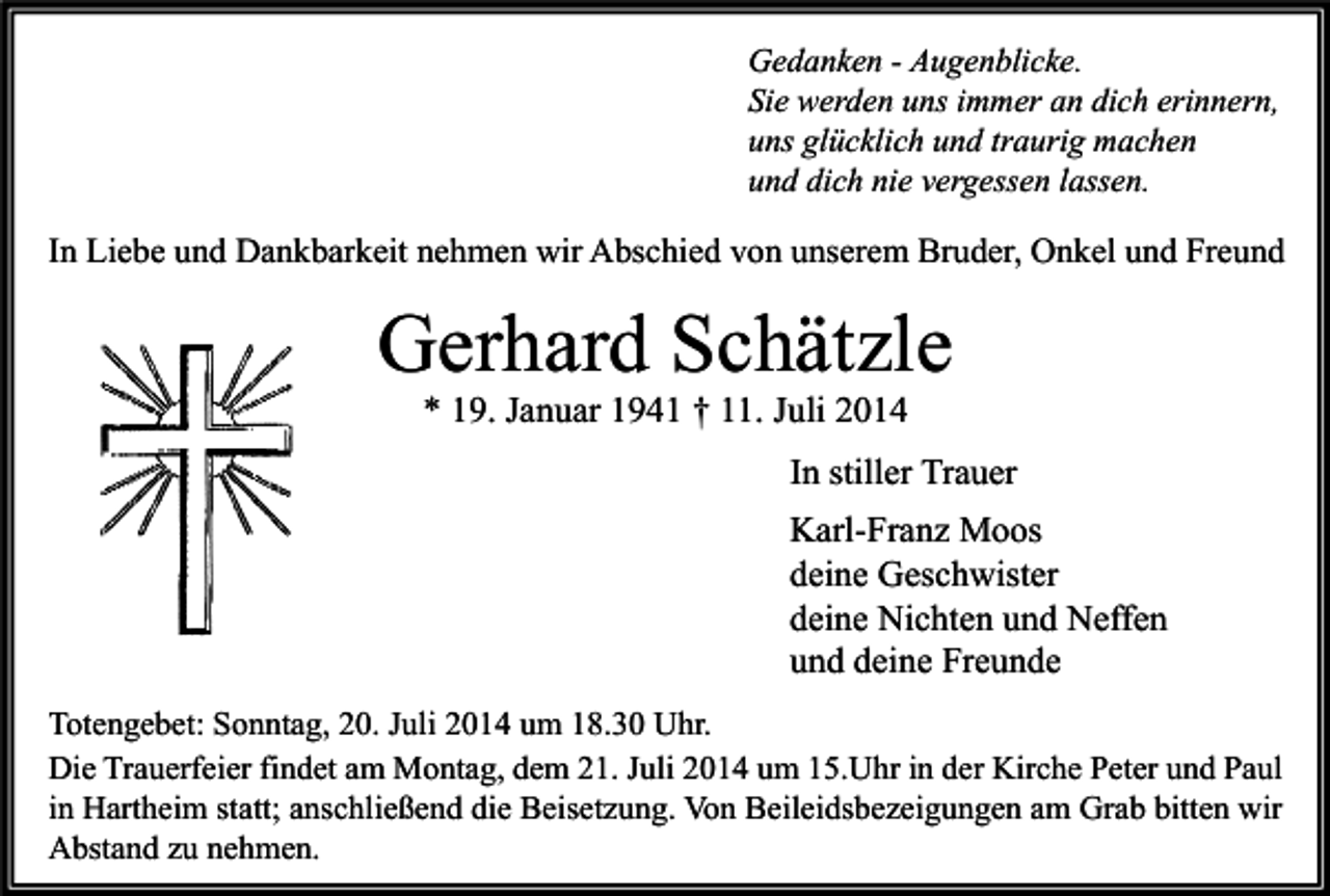 <p>Gedanken - Augenblicke.<br />Sie werden uns immer an dich erinnern,<br />uns glücklich und traurig machen<br />und dich nie vergessen lassen.</p><p>In Liebe und Dankbarkeit nehmen wir Abschied von unserem Bruder, Onkel und Freund</p><p>Gerhard Schätzle<br />* 19. Januar 1941 † 11. Juli 2014</p><p>In stiller Trauer<br />Karl-Franz Moos<br />deine Geschwister<br />deine Nichten und Neffen<br />und deine Freunde<br />Totengebet: Sonntag, 20. Juli 2014 um 18.30 Uhr.<br />Die Trauerfeier findet am Montag, dem 21. Juli 2014 um 15.Uhr in der Kirche Peter und Paul<br />in Hartheim statt; anschließend die Beisetzung. Von Beileidsbezeigungen am Grab bitten wir<br />Abstand zu nehmen.</p>