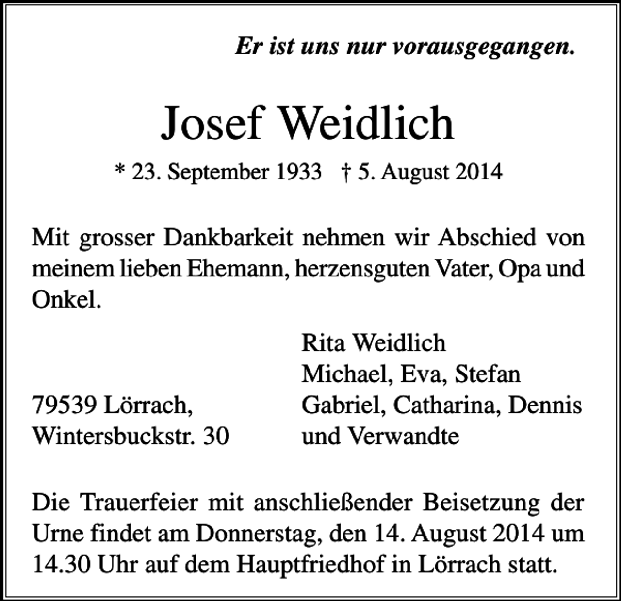 <p>Er ist uns nur vorausgegangen.</p><p>Josef Weidlich<br />* 23. September 1933 † 5. August 2014</p><p>Mit grosser Dankbarkeit nehmen wir Abschied von<br />meinem lieben Ehemann, herzensguten Vater, Opa und<br />Onkel.</p><p>79539 Lörrach,<br />Wintersbuckstr. 30</p><p>Rita Weidlich<br />Michael, Eva, Stefan<br />Gabriel, Catharina, Dennis<br />und Verwandte</p><p>Die Trauerfeier mit anschließender Beisetzung der<br />Urne findet am Donnerstag, den 14. August 2014 um<br />14.30 Uhr auf dem Hauptfriedhof in Lörrach statt.</p>