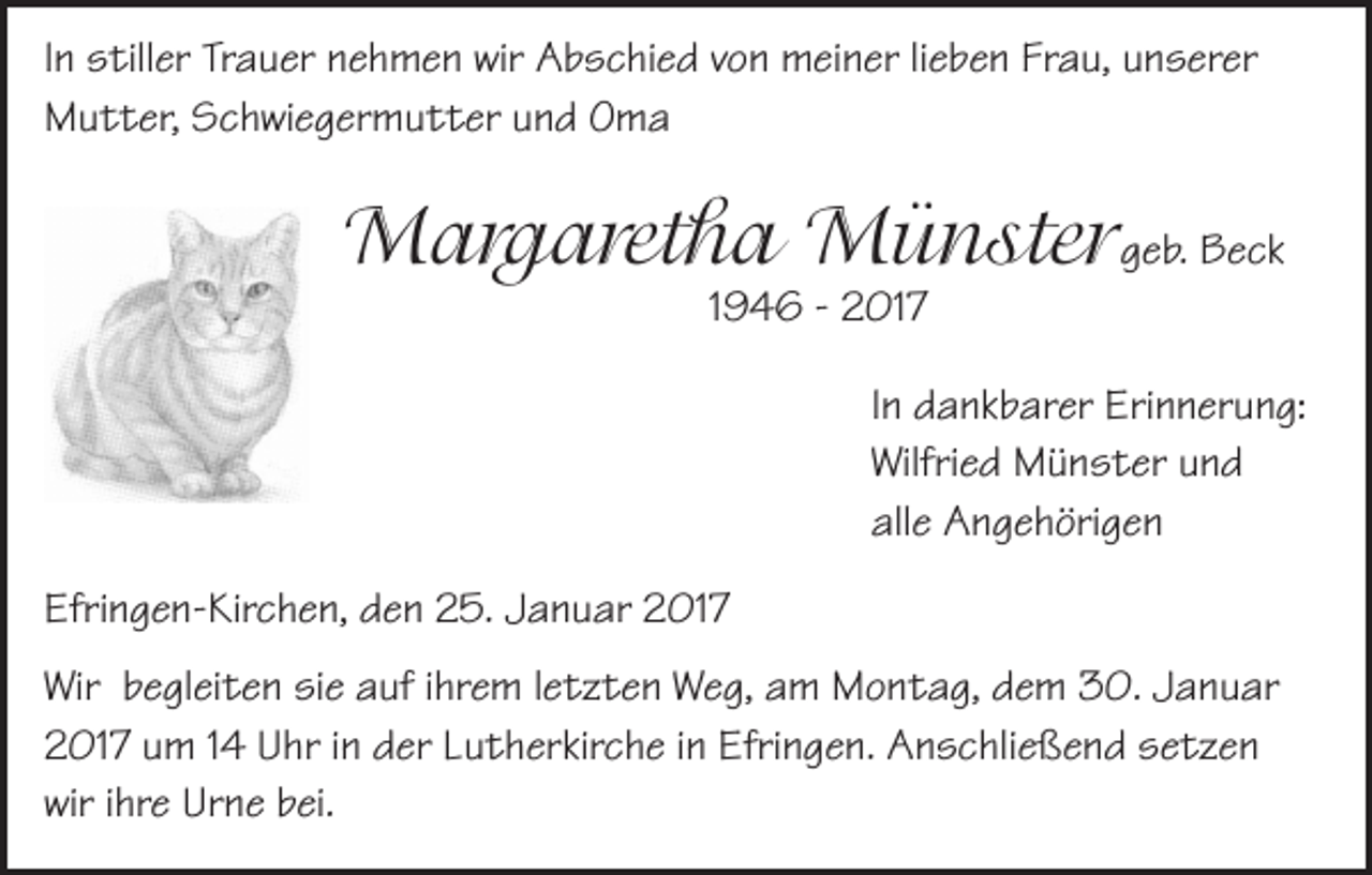 <p>In stiller Trauer nehmen wir Abschied von meiner lieben Frau, unserer<br />Mutter, Schwiegermutter und Oma</p><p>Margaretha Münstergeb. Beck<br />1946 - 2017</p><p>In dankbarer Erinnerung:<br />Wilfried Münster und<br />alle Angehörigen<br />Efringen-Kirchen, den 25. Januar 2017<br />Wir begleiten sie auf ihrem letzten Weg, am Montag, dem 30. Januar<br />2017 um 14 Uhr in der Lutherkirche in Efringen. Anschließend setzen<br />wir ihre Urne bei.</p>