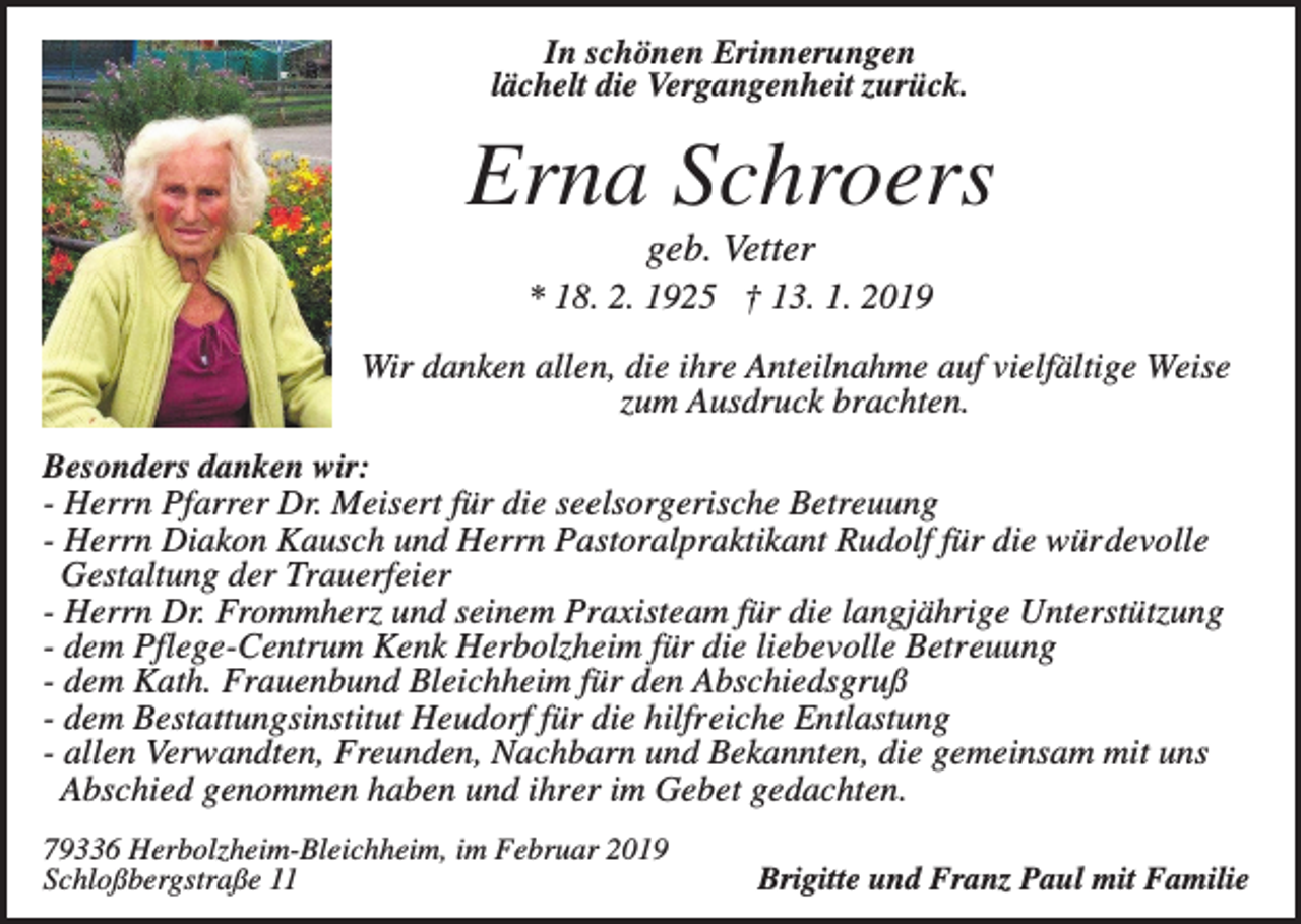 <p>In schönen Erinnerungen<br />lächelt die Vergangenheit zurück.</p><p>Erna Schroers<br />geb. Vetter<br />* 18. 2. 1925 † 13. 1. 2019<br />Wir danken allen, die ihre Anteilnahme auf vielfältige Weise<br />zum Ausdruck brachten.<br />Besonders danken wir:<br />- Herrn Pfarrer Dr. Meisert für die seelsorgerische Betreuung<br />- Herrn Diakon Kausch und Herrn Pastoralpraktikant Rudolf für die würdevolle<br />Gestaltung der Trauerfeier<br />- Herrn Dr. Frommherz und seinem Praxisteam für die langjährige Unterstützung<br />- dem Pflege-Centrum Kenk Herbolzheim für die liebevolle Betreuung<br />- dem Kath. Frauenbund Bleichheim für den Abschiedsgruß<br />- dem Bestattungsinstitut Heudorf für die hilfreiche Entlastung<br />- allen Verwandten, Freunden, Nachbarn und Bekannten, die gemeinsam mit uns<br />Abschied genommen haben und ihrer im Gebet gedachten.<br />79336 Herbolzheim-Bleichheim, im Februar 2019<br />Schloßbergstraße 11</p><p>Brigitte und Franz Paul mit Familie</p>
