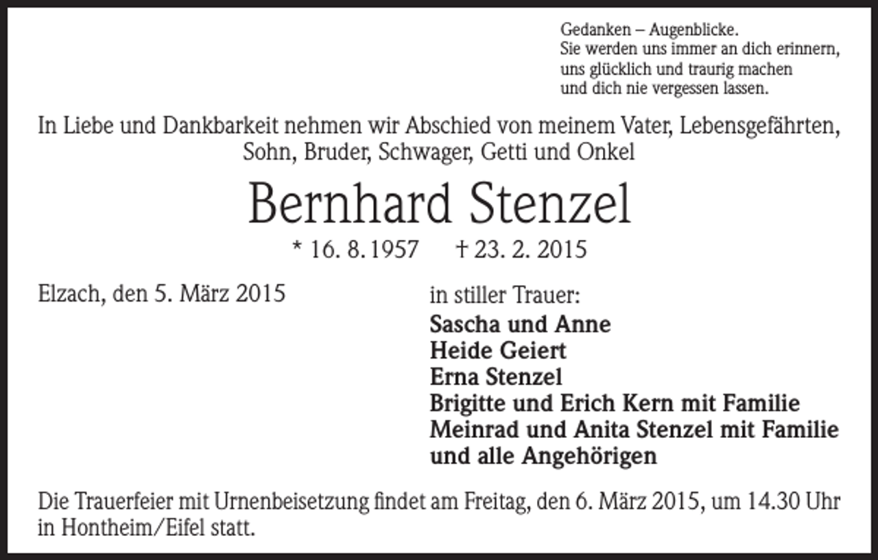 <p>Gedanken – Augenblicke.<br />Sie werden uns immer an dich erinnern,<br />uns glücklich und traurig machen<br />und dich nie vergessen lassen.</p><p>In Liebe und Dankbarkeit nehmen wir Abschied von meinem Vater, Lebensgefährten,<br />Sohn, Bruder, Schwager, Getti und Onkel</p><p>Bernhard Stenzel<br />* 16. 8. 1957 † 23. 2. 2015</p><p>Elzach, den 5. März 2015</p><p>in stiller Trauer:<br />Sascha und Anne<br />Heide Geiert<br />Erna Stenzel<br />Brigitte und Erich Kern mit Familie<br />Meinrad und Anita Stenzel mit Familie<br />und alle Angehörigen</p><p>Die Trauerfeier mit Urnenbeisetzung findet am Freitag, den 6. März 2015, um 14.30 Uhr<br />in Hontheim/Eifel statt.</p>