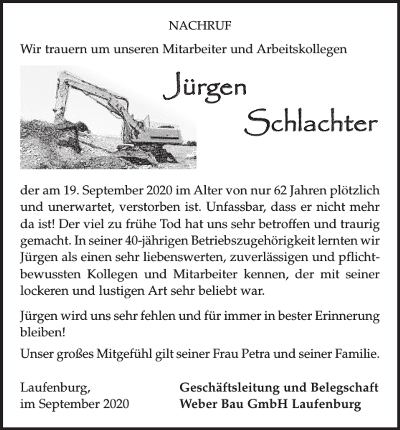 <p>NACHRUF</p><p>Wir trauern um unseren Mitarbeiter und Arbeitskollegen</p><p>Jürgen</p><p>Schlachter<br />der am 19. September 2020 im Alter von nur 62 Jahren ­plötzlich<br />und unerwartet, verstorben ist. Unfassbar, dass er nicht mehr<br />da ist! Der viel zu frühe Tod hat uns sehr betroffen und traurig<br />gemacht. In seiner 40-jährigen Betriebszugehörigkeit lernten wir<br />Jürgen als einen sehr liebenswerten, zuverlässigen und pflichtbewussten Kollegen und Mitarbeiter kennen, der mit seiner<br />lockeren und l­ustigen Art sehr beliebt war.<br />Jürgen wird uns sehr fehlen und für immer in bester Erinnerung<br />bleiben!<br />Unser großes Mitgefühl gilt seiner Frau Petra und seiner Familie.<br />Laufenburg,<br />im September 2020</p><p>Geschäftsleitung und Belegschaft<br />Weber Bau GmbH Laufenburg</p>