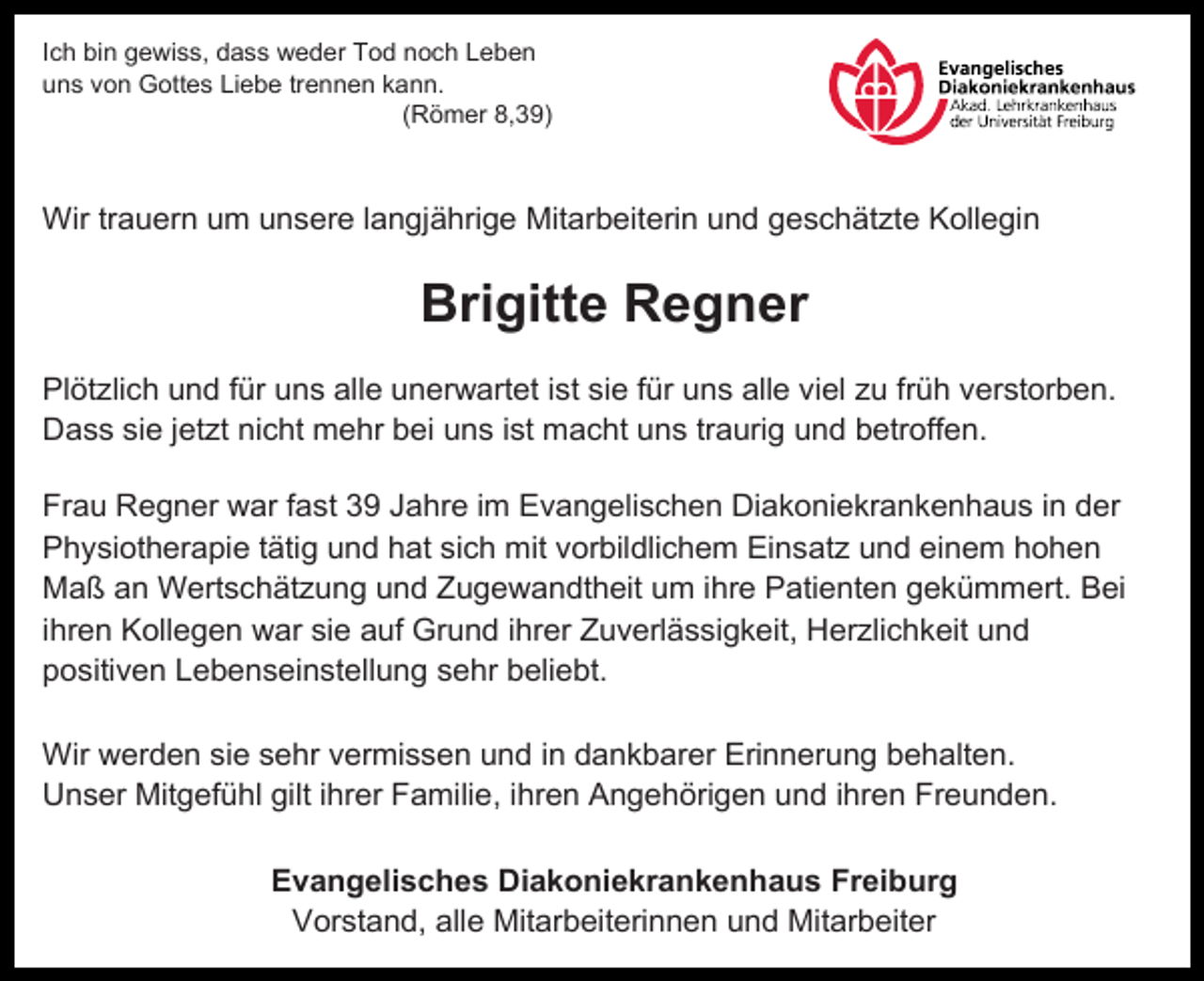 <p>Ich bin gewiss, dass weder Tod noch Leben<br />uns von Gottes Liebe trennen kann.<br />(Römer 8,39)</p><p>Wir trauern um unsere langjährige Mitarbeiterin und geschätzte Kollegin</p><p>Brigitte Regner<br />Plötzlich und für uns alle unerwartet ist sie für uns alle viel zu früh verstorben.<br />Dass sie jetzt nicht mehr bei uns ist macht uns traurig und betroffen.<br />Frau Regner war fast 39 Jahre im Evangelischen Diakoniekrankenhaus in der<br />Physiotherapie tätig und hat sich mit vorbildlichem Einsatz und einem hohen<br />Maß an Wertschätzung und Zugewandtheit um ihre Patienten gekümmert. Bei<br />ihren Kollegen war sie auf Grund ihrer Zuverlässigkeit, Herzlichkeit und<br />positiven Lebenseinstellung sehr beliebt.<br />Wir werden sie sehr vermissen und in dankbarer Erinnerung behalten.<br />Unser Mitgefühl gilt ihrer Familie, ihren Angehörigen und ihren Freunden.<br />Evangelisches Diakoniekrankenhaus Freiburg<br />Vorstand, alle Mitarbeiterinnen und Mitarbeiter</p>