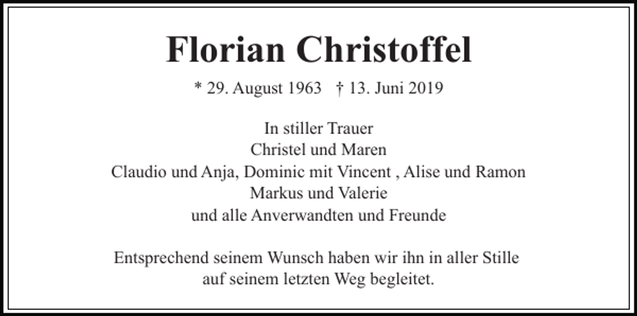 <p>Florian Christoffel<br />* 29. August 1963 † 13. Juni 2019<br />In stiller Trauer<br />Christel und Maren<br />Claudio und Anja, Dominic mit Vincent , Alise und Ramon<br />Markus und Valerie<br />und alle Anverwandten und Freunde<br />Entsprechend seinem Wunsch haben wir ihn in aller Stille<br />auf seinem letzten Weg begleitet.</p>