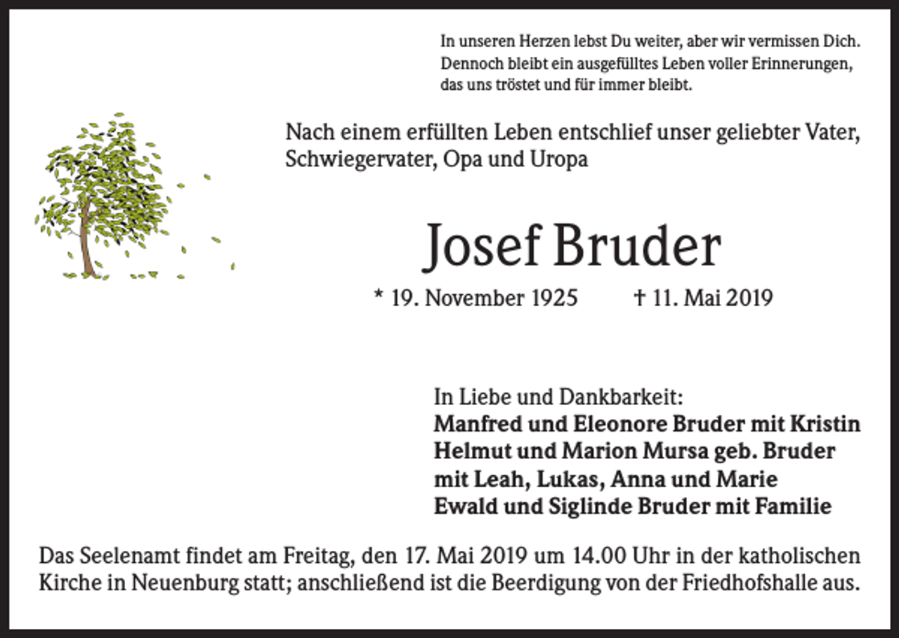 <p>In unseren Herzen lebst Du weiter, aber wir vermissen Dich.<br />Dennoch bleibt ein ausgefülltes Leben voller Erinnerungen,<br />das uns tröstet und für immer bleibt.</p><p>Nach einem erfüllten Leben entschlief unser geliebter Vater,<br />Schwiegervater, Opa und Uropa</p><p>Josef Bruder<br />* 19. November 1925</p><p>† 11. Mai 2019</p><p>In Liebe und Dankbarkeit:<br />Manfred und Eleonore Bruder mit Kristin<br />Helmut und Marion Mursa geb. Bruder<br />mit Leah, Lukas, Anna und Marie<br />Ewald und Siglinde Bruder mit Familie<br />Das Seelenamt findet am Freitag, den 17. Mai 2019 um 14.00 Uhr in der katholischen<br />Kirche in Neuenburg statt; anschließend ist die Beerdigung von der Friedhofshalle aus.</p>