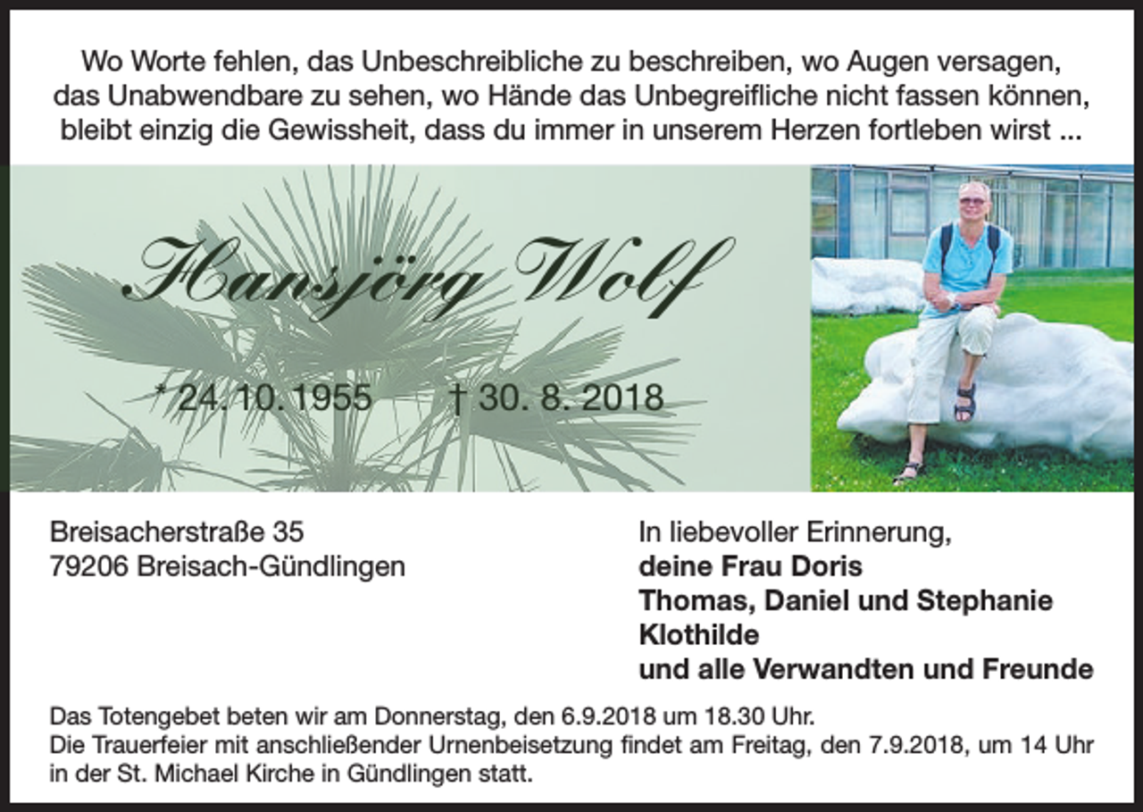 <p>Wo Worte fehlen, das Unbeschreibliche zu beschreiben, wo Augen versagen,<br />das Unabwendbare zu sehen, wo Hände das Unbegreifliche nicht fassen können,<br />bleibt einzig die Gewissheit, dass du immer in unserem Herzen fortleben wirst ...</p><p>Hansjörg Wolf<br />* 24. 10. 1955 † 30. 8. 2018</p><p>Breisacherstraße 35<br />In liebevoller Erinnerung,<br />79206 Breisach-Gündlingen deine Frau Doris<br />Thomas, Daniel und Stephanie<br />Klothilde<br />und alle Verwandten und Freunde<br />Das Totengebet beten wir am Donnerstag, den 6.9.2018 um 18.30 Uhr.<br />Die Trauerfeier mit anschließender Urnenbeisetzung findet am Freitag, den 7.9.2018, um 14 Uhr<br />in der St. Michael Kirche in Gündlingen statt.</p>