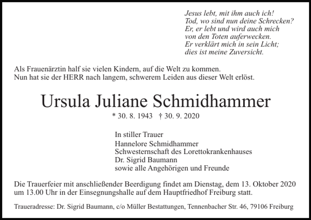 <p>Jesus lebt, mit ihm auch ich!<br />Tod, wo sind nun deine Schrecken?<br />Er, er lebt und wird auch mich<br />von den Toten auferwecken.<br />Er verklärt mich in sein Licht;<br />dies ist meine Zuversicht.<br />Als Frauenärztin half sie vielen Kindern, auf die Welt zu kommen.<br />Nun hat sie der HERR nach langem, schwerem Leiden aus dieser Welt erlöst.</p><p>Ursula Juliane Schmidhammer<br />* 30. 8. 1943 † 30. 9. 2020<br />In stiller Trauer<br />Hannelore Schmidhammer<br />Schwesternschaft des Lorettokrankenhauses<br />Dr. Sigrid Baumann<br />sowie alle Angehörigen und Freunde<br />Die Trauerfeier mit anschließender Beerdigung findet am Dienstag, dem 13. Oktober 2020<br />um 13.00 Uhr in der Einsegnungshalle auf dem Hauptfriedhof Freiburg statt.<br />Traueradresse: Dr. Sigrid Baumann, c/o Müller Bestattungen, Tennenbacher Str. 46, 79106 Freiburg</p>