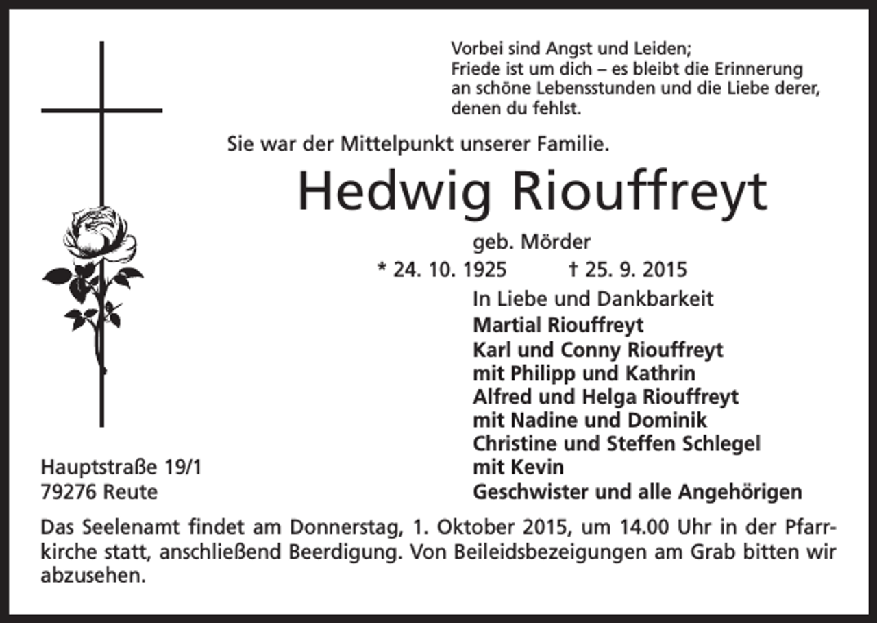 <p>Vorbei sind Angst und Leiden;<br />Friede ist um dich – es bleibt die Erinnerung<br />an schöne Lebensstunden und die Liebe derer,<br />denen du fehlst.</p><p>Sie war der Mittelpunkt unserer Familie.</p><p>Hedwig Riouffreyt</p><p>Hauptstraße 19/1<br />79276 Reute</p><p>geb. Mörder<br />* 24. 10. 1925 † 25. 9. 2015<br />In Liebe und Dankbarkeit<br />Martial Riouffreyt<br />Karl und Conny Riouffreyt<br />mit Philipp und Kathrin<br />Alfred und Helga Riouffreyt<br />mit Nadine und Dominik<br />Christine und Steffen Schlegel<br />mit Kevin<br />Geschwister und alle Angehörigen</p><p>Das Seelenamt findet am Donnerstag, 1. Oktober 2015, um 14.00 Uhr in der Pfarr­<br />kirche statt, anschließend Beerdigung. Von Beileidsbezeigungen am Grab bitten wir<br />abzusehen.</p>