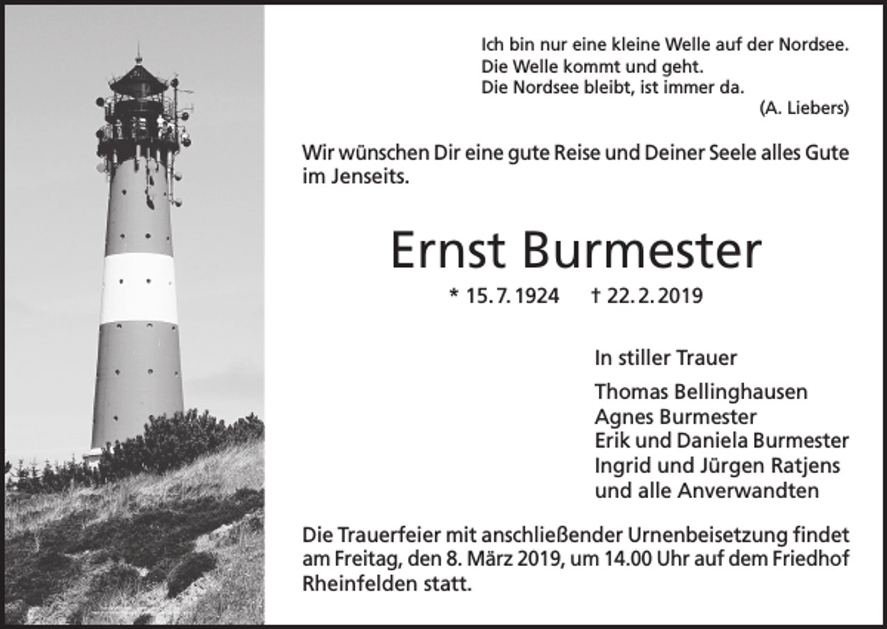 <p>Ich bin nur eine kleine Welle auf der Nordsee.<br />Die Welle kommt und geht.<br />Die Nordsee bleibt, ist immer da.<br />(A. Liebers)</p><p>Wir wünschen Dir eine gute Reise und Deiner Seele alles Gute<br />im Jenseits.</p><p>Ernst Burmester<br />* 15. 7. 1924 † 22. 2. 2019<br />In stiller Trauer<br />Thomas Bellinghausen<br />Agnes Burmester<br />Erik und Daniela Burmester<br />Ingrid und Jürgen Ratjens<br />und alle Anverwandten<br />Die Trauerfeier mit anschließender Urnenbeisetzung findet<br />am Freitag, den 8. März 2019, um 14.00 Uhr auf dem Friedhof<br />Rheinfelden statt.</p>