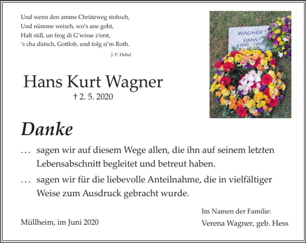<p>Und wenn den amme Chrü�weg stohsch,<br />Und nümme weisch, wo’s ane goht,<br />Halt still, un frog di G’wisse z’erst,<br />‘s cha dütsch, Go�lob, und folg si’m Roth.<br />J. P. Hebel</p><p>Hans Kurt Wagner<br />† 2. 5. 2020</p><p>Danke<br />. . . sagen wir auf diesem Wege allen, die ihn auf seinem le�ten<br />Lebensabschni� begleitet und betreut haben.<br />. . . sagen wir für die liebevolle Anteilnahme, die in vielfältiger<br />Weise zum Ausdruck gebracht wurde.<br />Im Namen der Familie:</p><p>Müllheim, im Juni 2020</p><p>Verena Wagner, geb. Hess</p>