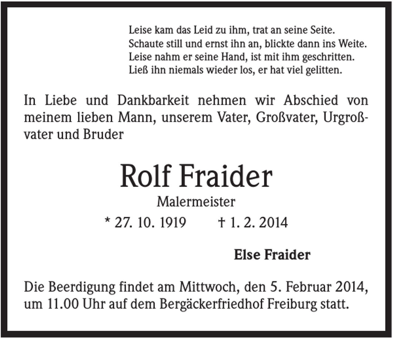 <p>Leise kam das Leid zu ihm, trat an seine Seite.<br />Schaute still und ernst ihn an, blickte dann ins Weite.<br />Leise nahm er seine Hand, ist mit ihm geschritten.<br />Ließ ihn niemals wieder los, er hat viel gelitten.</p><p>In Liebe und Dankbarkeit nehmen wir Abschied von<br />meinem lieben Mann, unserem Vater, Großvater, Urgroßvater und Bruder</p><p>Rolf Fraider<br />Malermeister<br />* 27. 10. 1919<br />† 1. 2. 2014<br />Else Fraider<br />Die Beerdigung findet am Mittwoch, den 5. Februar 2014,<br />um 11.00 Uhr auf dem Bergäckerfriedhof Freiburg statt.</p>
