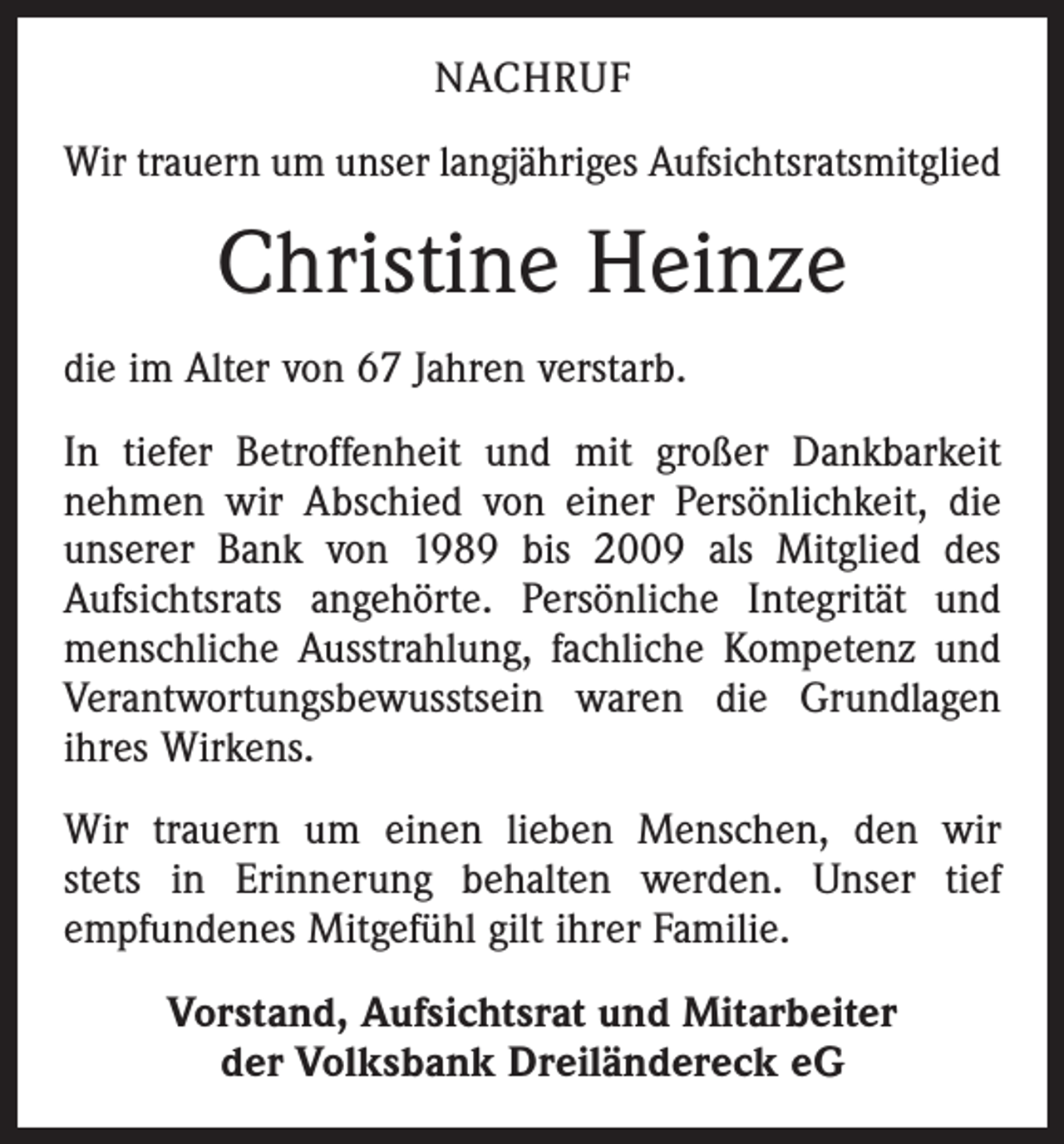 <p>NACHRUF<br />Wir trauern um unser langjähriges Aufsichtsratsmitglied</p><p>Christine Heinze<br />die im Alter von 67 Jahren verstarb.<br />In tiefer Betroffenheit und mit großer Dankbarkeit<br />­nehmen wir Abschied von einer Persönlichkeit, die<br />unserer Bank von 1989 bis 2009 als Mitglied des<br />­Aufsichtsrats angehörte. Persönliche Integrität und<br />menschliche Ausstrahlung, fachliche Kompetenz und<br />Verantwortungsbewusstsein waren die Grundlagen<br />ihres Wirkens.<br />Wir trauern um einen lieben Menschen, den wir<br />stets in Erinnerung behalten werden. Unser tief<br />­empfundenes Mitgefühl gilt ihrer Familie.<br />Vorstand, Aufsichtsrat und Mitarbeiter<br />der Volksbank Dreiländereck eG</p>