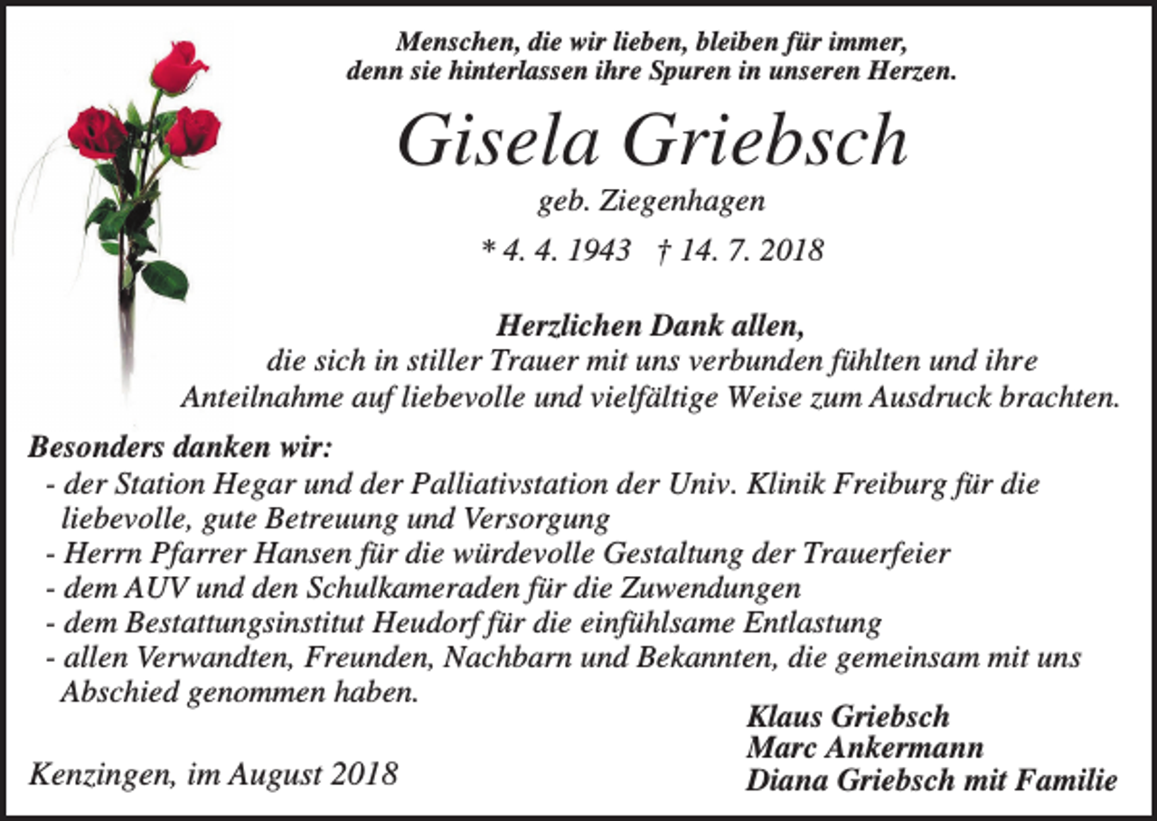 <p>Menschen, die wir lieben, bleiben für immer,<br />denn sie hinterlassen ihre Spuren in unseren Herzen.</p><p>Gisela Griebsch<br />geb. Ziegenhagen<br />* 4. 4. 1943 † 14. 7. 2018<br />Herzlichen Dank allen,<br />die sich in stiller Trauer mit uns verbunden fühlten und ihre<br />Anteilnahme auf liebevolle und vielfältige Weise zum Ausdruck brachten.<br />Besonders danken wir:<br />- der Station Hegar und der Palliativstation der Univ. Klinik Freiburg für die<br />liebevolle, gute Betreuung und Versorgung<br />- Herrn Pfarrer Hansen für die würdevolle Gestaltung der Trauerfeier<br />- dem AUV und den Schulkameraden für die Zuwendungen<br />- dem Bestattungsinstitut Heudorf für die einfühlsame Entlastung<br />- allen Verwandten, Freunden, Nachbarn und Bekannten, die gemeinsam mit uns<br />Abschied genommen haben.<br />Klaus Griebsch<br />Marc Ankermann<br />Kenzingen, im August 2018<br />Diana Griebsch mit Familie</p>