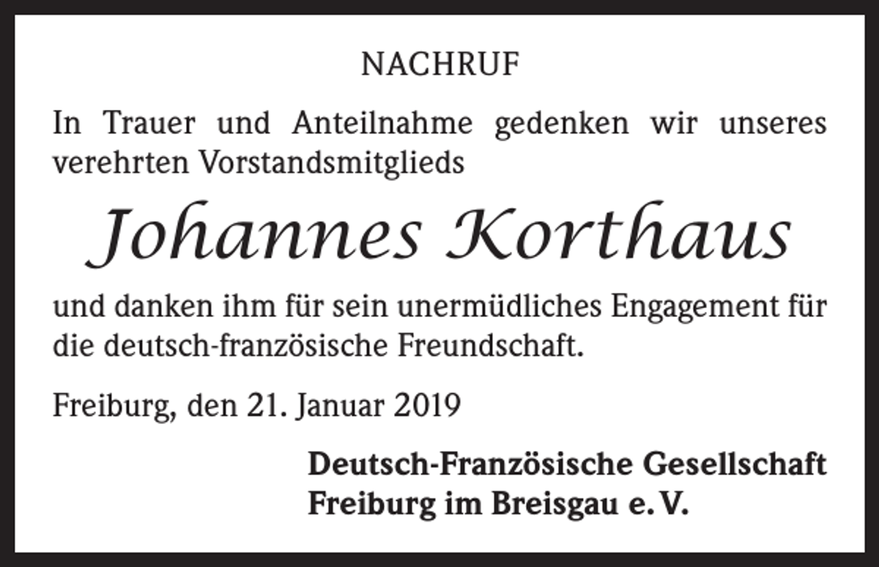 <p>NACHRUF<br />In Trauer und Anteilnahme gedenken wir unseres<br />­verehrten Vorstandsmitglieds</p><p>Johannes Korthaus<br />und danken ihm für sein unermüdliches Engagement für<br />die deutsch-französische Freundschaft.<br />Freiburg, den 21. Januar 2019<br />Deutsch-Französische Gesellschaft<br />Freiburg im Breisgau e. V.</p>