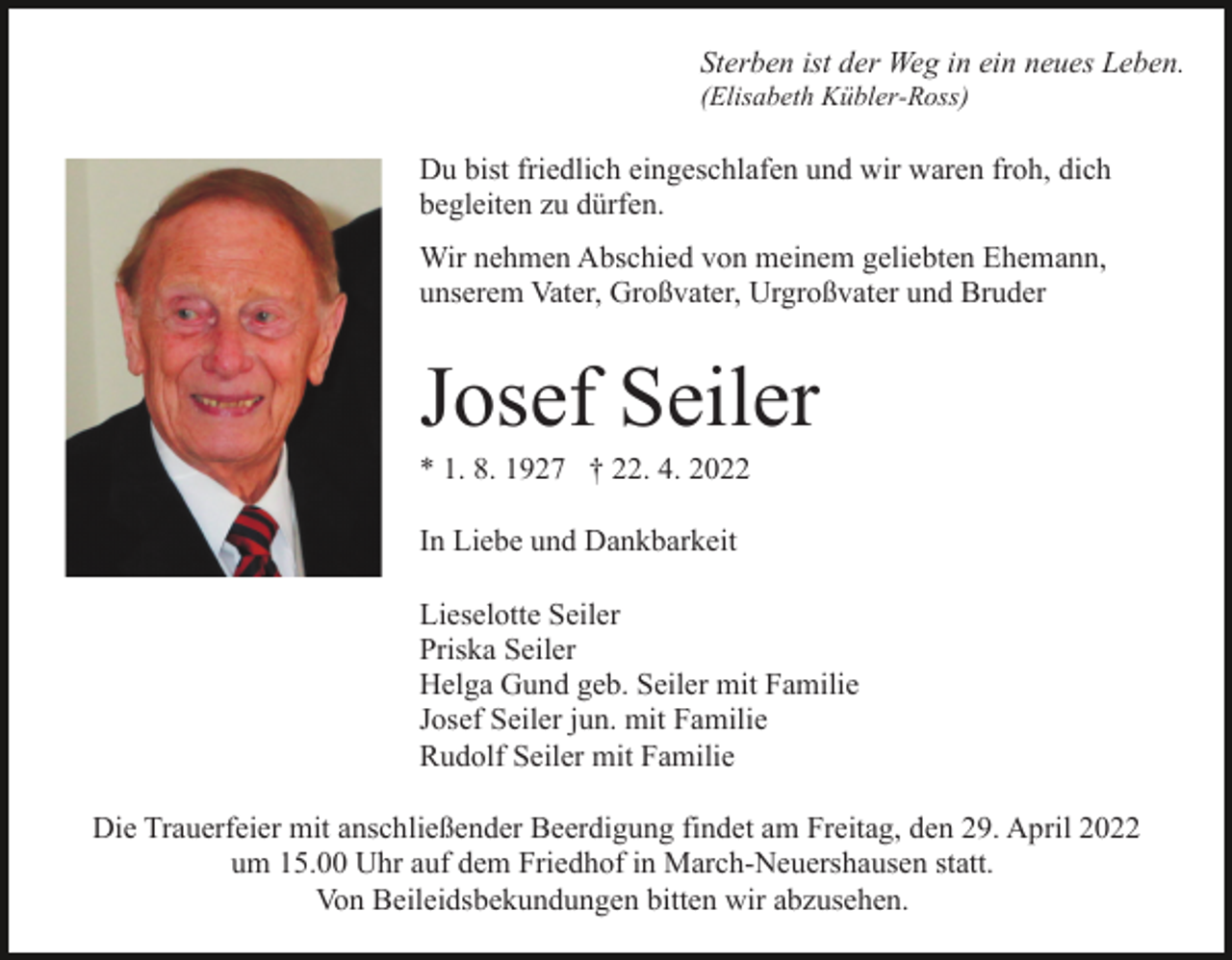 <p>Sterben ist der Weg in ein neues Leben.<br />(Elisabeth Kübler-Ross)</p><p>Du bist friedlich eingeschlafen und wir waren froh, dich<br />begleiten zu dürfen.<br />Wir nehmen Abschied von meinem geliebten Ehemann,<br />unserem Vater, Großvater, Urgroßvater und Bruder</p><p>Josef Seiler<br />* 1. 8. 1927 † 22. 4. 2022<br />In Liebe und Dankbarkeit<br />Lieselotte Seiler<br />Priska Seiler<br />Helga Gund geb. Seiler mit Familie<br />Josef Seiler jun. mit Familie<br />Rudolf Seiler mit Familie<br />Die Trauerfeier mit anschließender Beerdigung findet am Freitag, den 29. April 2022<br />um 15.00 Uhr auf dem Friedhof in March-Neuershausen statt.<br />Von Beileidsbekundungen bitten wir abzusehen.</p>