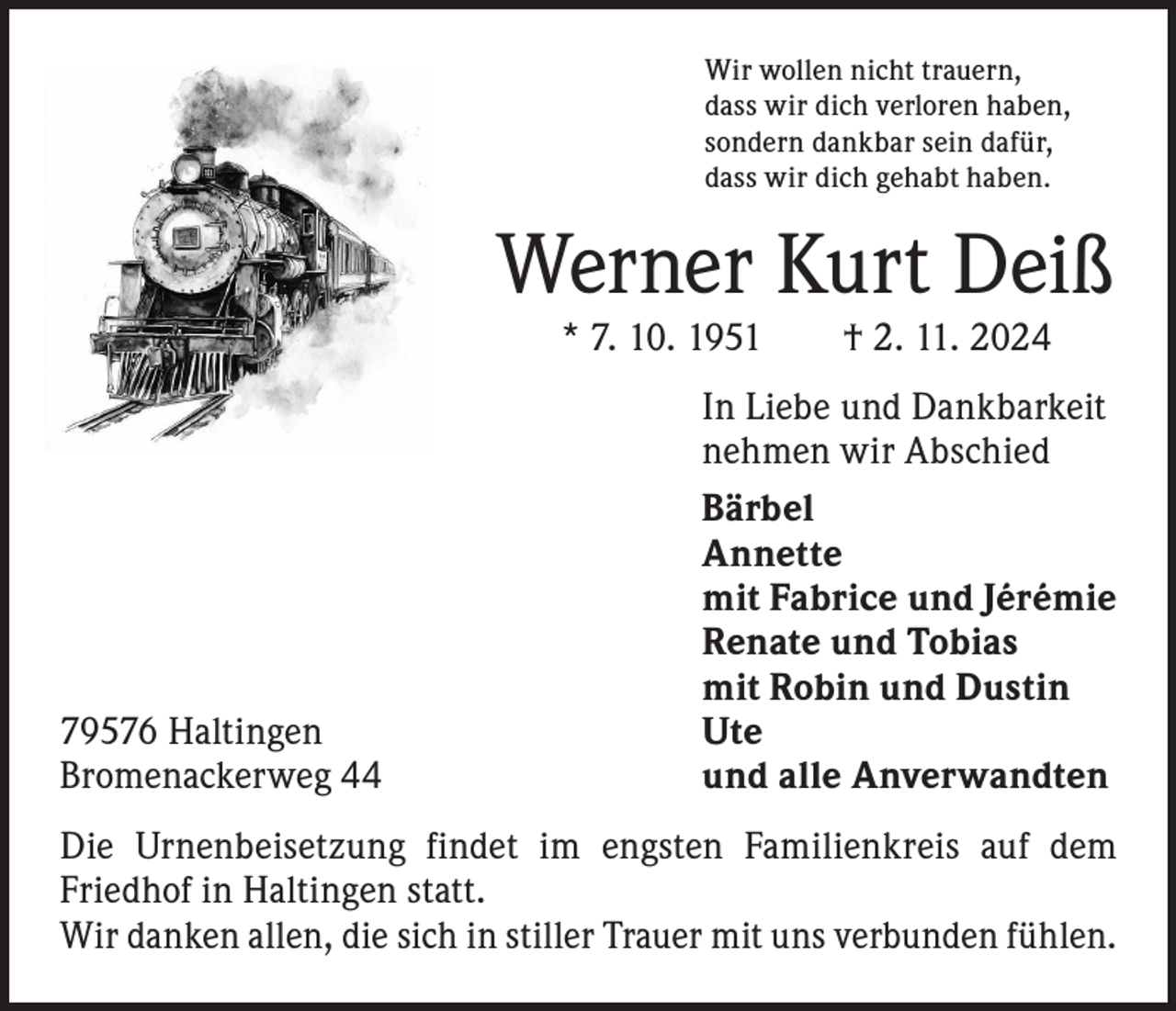 <p>Wir wollen nicht trauern,<br />dass wir dich verloren haben,<br />sondern dankbar sein dafür,<br />dass wir dich gehabt haben.</p><p>Werner Kurt Deiß<br />* 7. 10. 1951 † 2. 11. 2024</p><p>In Liebe und Dankbarkeit</p><p>nehmen wir Abschied<br />Bärbel<br />Annette</p><p>mit Fabrice und Jérémie</p><p>Renate und Tobias</p><p>mit Robin und Dustin<br />79576 Haltingen Ute<br />Bromenackerweg 44<br />und alle Anverwandten<br />Die Urnenbeisetzung findet im engsten Familienkreis auf dem<br />­Friedhof in Haltingen statt.<br />Wir danken allen, die sich in stiller Trauer mit uns verbunden fühlen.</p>