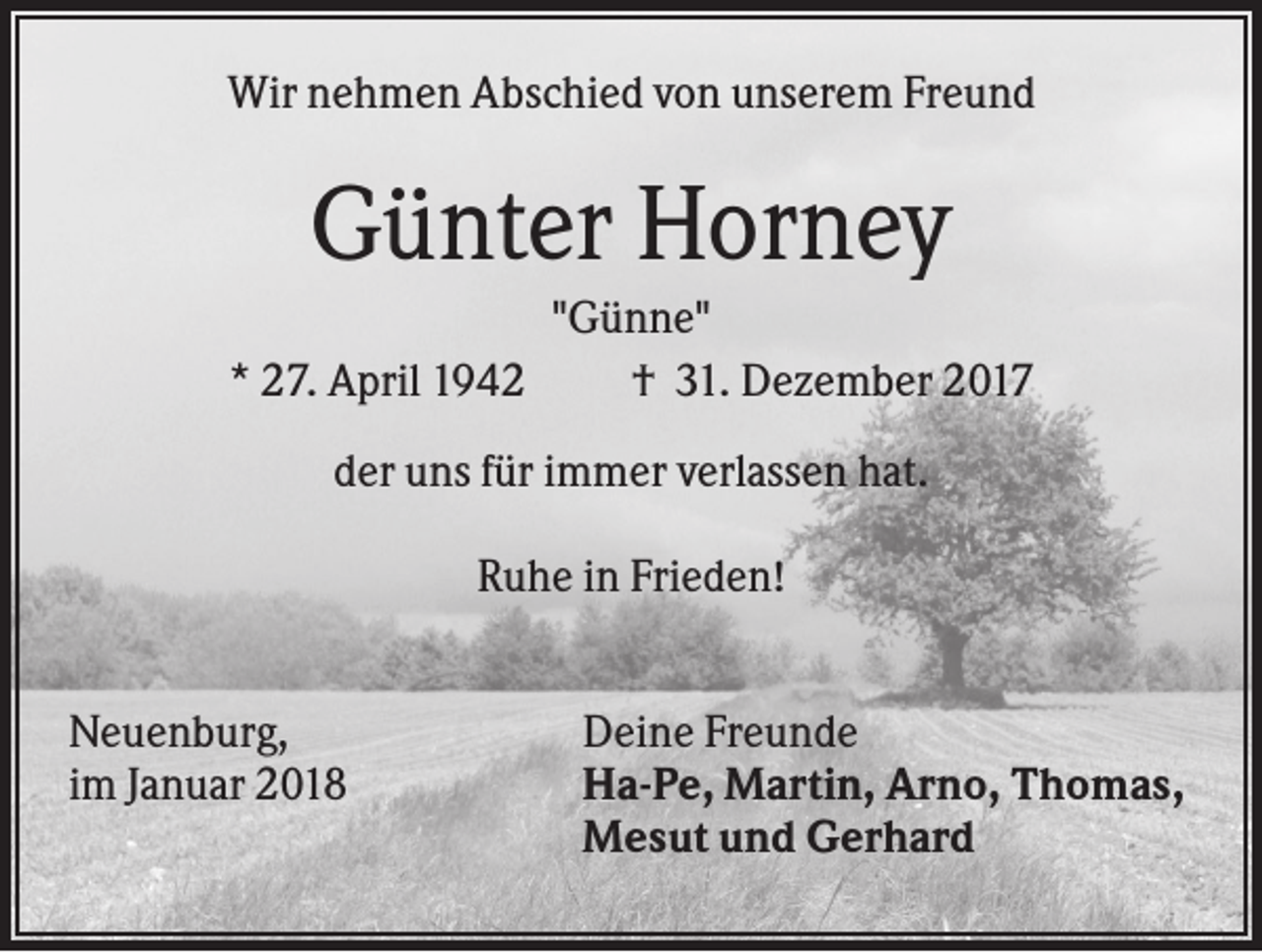 <p>Wir nehmen Abschied von unserem Freund</p><p>Günter Horney<br />* 27. April 1942</p><p>"Günne"<br />† 31. Dezember 2017</p><p>der uns für immer verlassen hat.<br />Ruhe in Frieden!<br />Neuenburg,<br />im Januar 2018</p><p>Deine Freunde<br />Ha-Pe, Martin, Arno, Thomas,<br />Mesut und Gerhard</p>