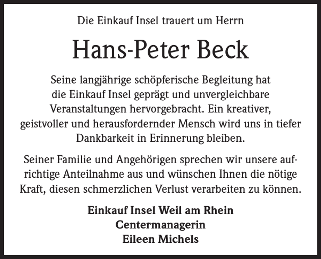 <p>Die Einkauf Insel trauert um Herrn</p><p>Hans-Peter Beck<br />Seine langjährige schöpferische Begleitung hat<br />die Einkauf Insel geprägt und unvergleichbare<br />Veranstaltungen hervorgebracht. Ein kreativer,<br />geistvoller und herausfordernder Mensch wird uns in tiefer<br />Dankbarkeit in Erinnerung bleiben.<br />Seiner Familie und Angehörigen sprechen wir unsere aufrichtige Anteilnahme aus und wünschen Ihnen die nötige<br />Kraft, diesen schmerzlichen Verlust verarbeiten zu können.<br />Einkauf Insel Weil am Rhein<br />Centermanagerin<br />Eileen Michels</p>